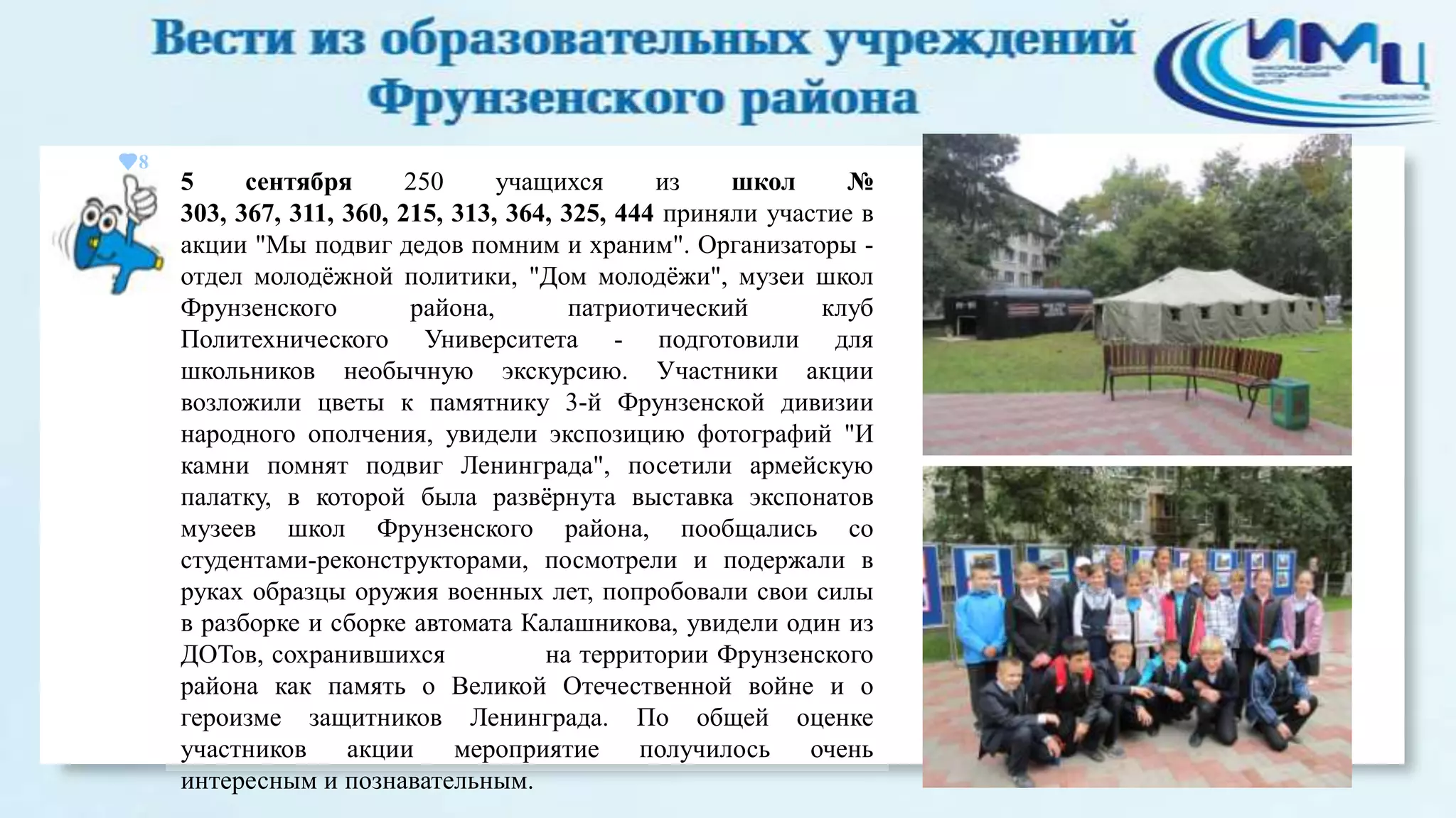 8

5
сентября
250
учащихся
из
школ
№
303, 367, 311, 360, 215, 313, 364, 325, 444 приняли участие в
акции "Мы подвиг дедов помним и храним". Организаторы отдел молодѐжной политики, "Дом молодѐжи", музеи школ
Фрунзенского
района,
патриотический
клуб
Политехнического Университета - подготовили для
школьников необычную экскурсию. Участники акции
возложили цветы к памятнику 3-й Фрунзенской дивизии
народного ополчения, увидели экспозицию фотографий "И
камни помнят подвиг Ленинграда", посетили армейскую
палатку, в которой была развѐрнута выставка экспонатов
музеев школ Фрунзенского района, пообщались со
студентами-реконструкторами, посмотрели и подержали в
руках образцы оружия военных лет, попробовали свои силы
в разборке и сборке автомата Калашникова, увидели один из
ДОТов, сохранившихся
на территории Фрунзенского
района как память о Великой Отечественной войне и о
героизме защитников Ленинграда. По общей оценке
участников
акции
мероприятие
получилось
очень
интересным и познавательным.

 