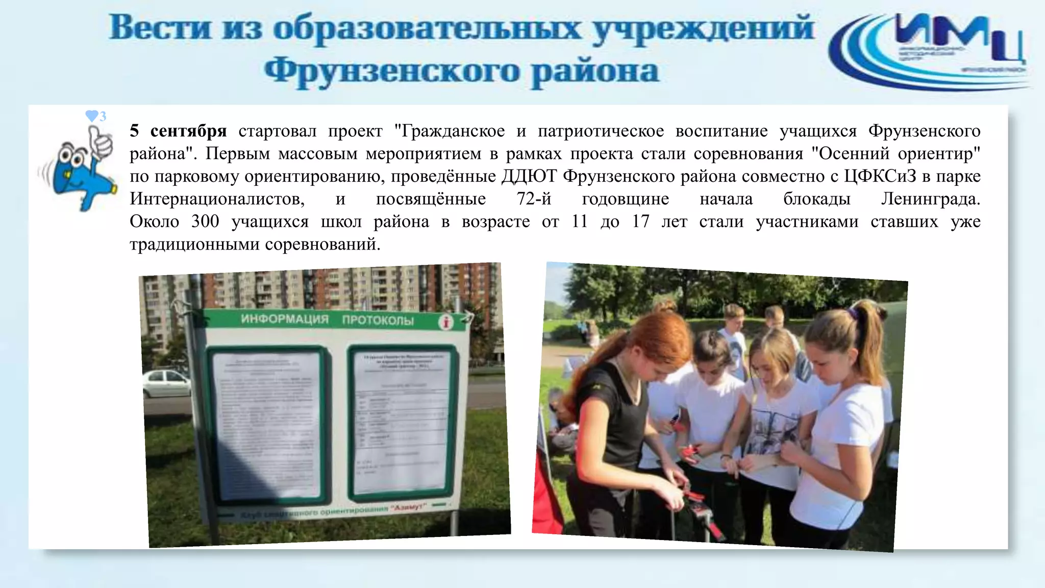 3

5 сентября стартовал проект "Гражданское и патриотическое воспитание учащихся Фрунзенского
района". Первым массовым мероприятием в рамках проекта стали соревнования "Осенний ориентир"
по парковому ориентированию, проведѐнные ДДЮТ Фрунзенского района совместно с ЦФКСиЗ в парке
Интернационалистов,
и
посвящѐнные
72-й
годовщине
начала
блокады
Ленинграда.
Около 300 учащихся школ района в возрасте от 11 до 17 лет стали участниками ставших уже
традиционными соревнований.

 