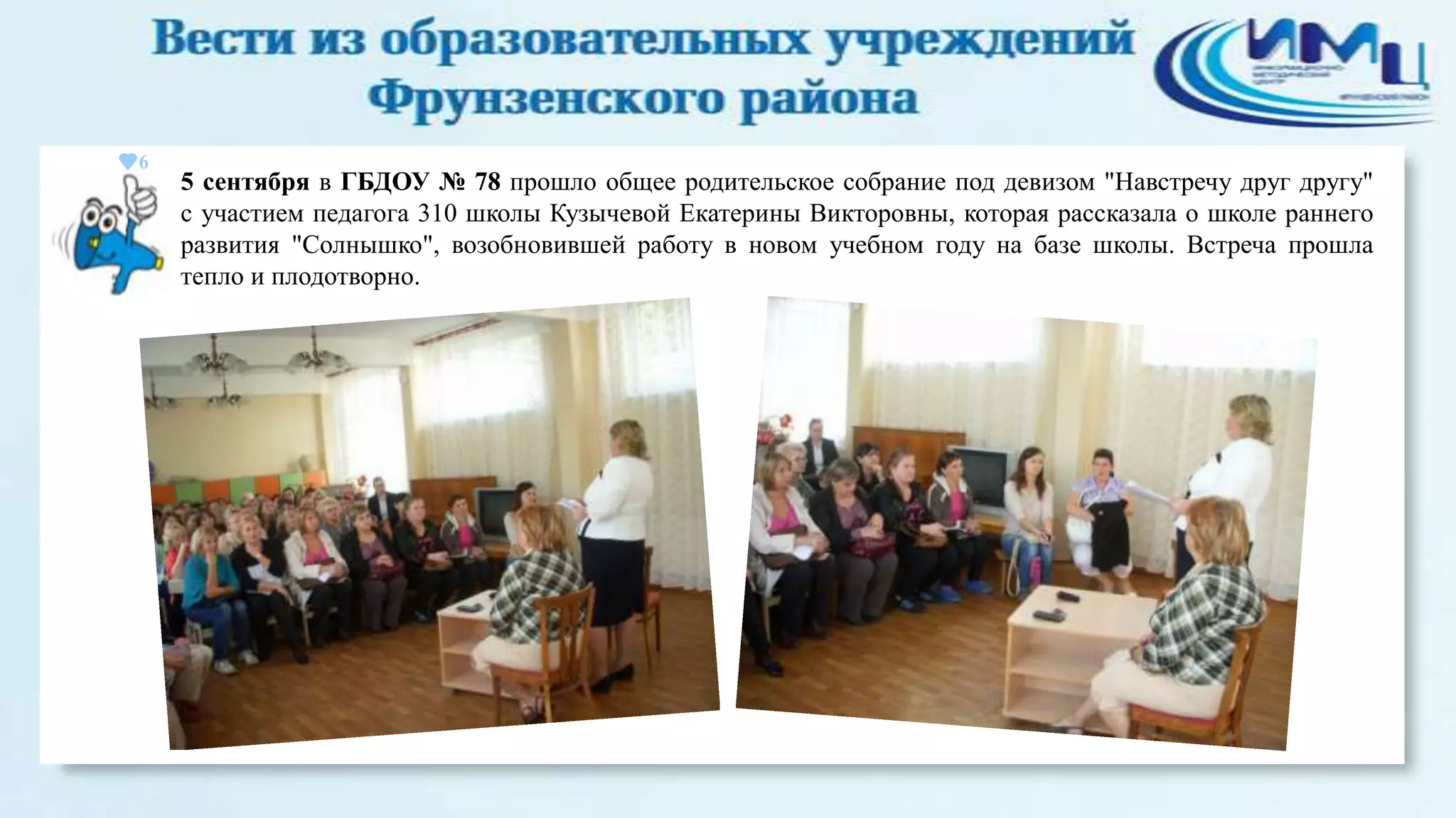 6

5 сентября в ГБДОУ № 78 прошло общее родительское собрание под девизом "Навстречу друг другу"
с участием педагога 310 школы Кузычевой Екатерины Викторовны, которая рассказала о школе раннего
развития "Солнышко", возобновившей работу в новом учебном году на базе школы. Встреча прошла
тепло и плодотворно.

 