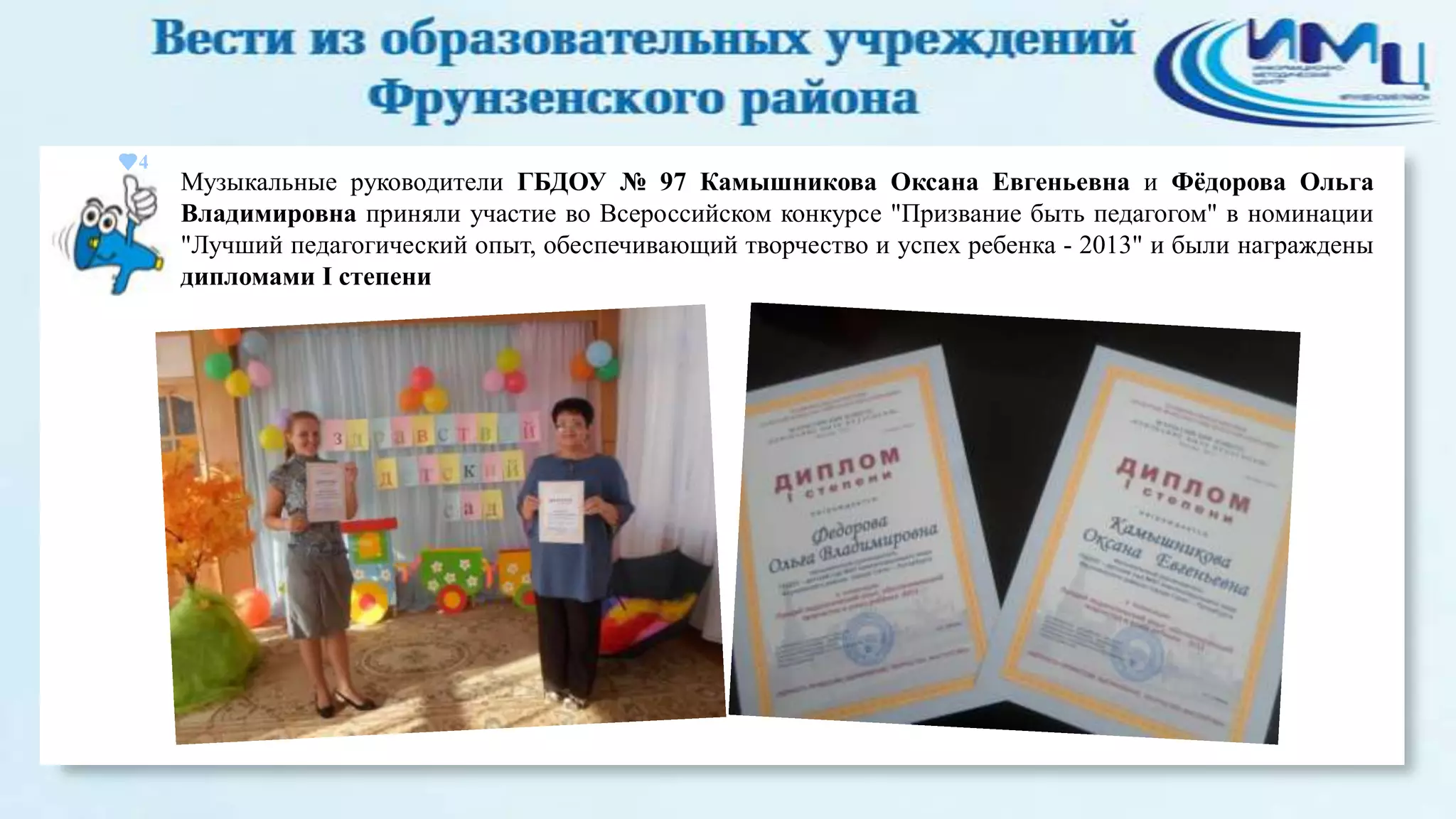 4

Музыкальные руководители ГБДОУ № 97 Камышникова Оксана Евгеньевна и Фѐдорова Ольга
Владимировна приняли участие во Всероссийском конкурсе "Призвание быть педагогом" в номинации
"Лучший педагогический опыт, обеспечивающий творчество и успех ребенка - 2013" и были награждены
дипломами I степени

 