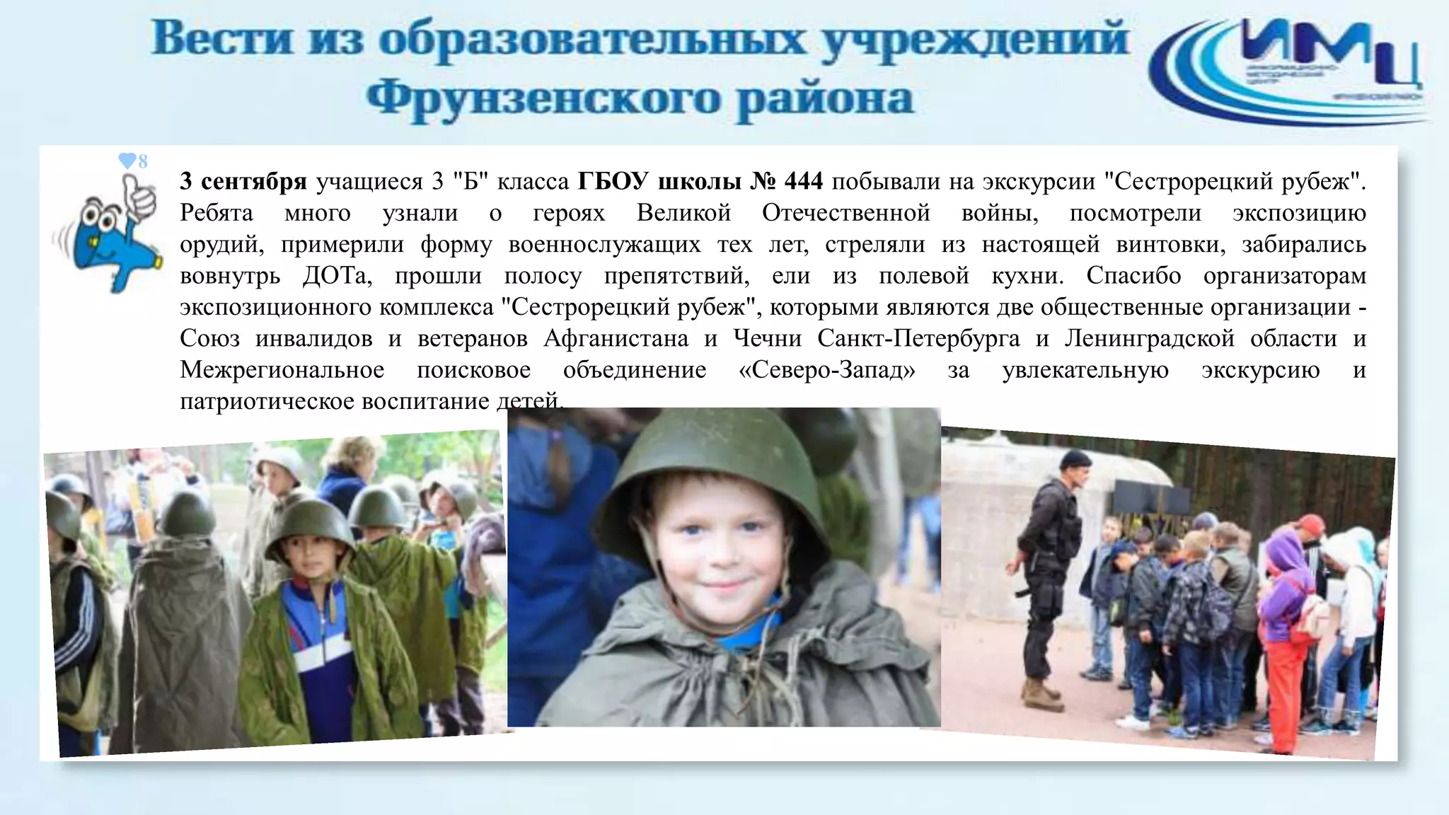 8

3 сентября учащиеся 3 "Б" класса ГБОУ школы № 444 побывали на экскурсии "Сестрорецкий рубеж".
Ребята много узнали о героях Великой Отечественной войны, посмотрели экспозицию
орудий, примерили форму военнослужащих тех лет, стреляли из настоящей винтовки, забирались
вовнутрь ДОТа, прошли полосу препятствий, ели из полевой кухни. Спасибо организаторам
экспозиционного комплекса "Сестрорецкий рубеж", которыми являются две общественные организации Союз инвалидов и ветеранов Афганистана и Чечни Санкт-Петербурга и Ленинградской области и
Межрегиональное поисковое объединение «Северо-Запад» за увлекательную экскурсию и
патриотическое воспитание детей.

 