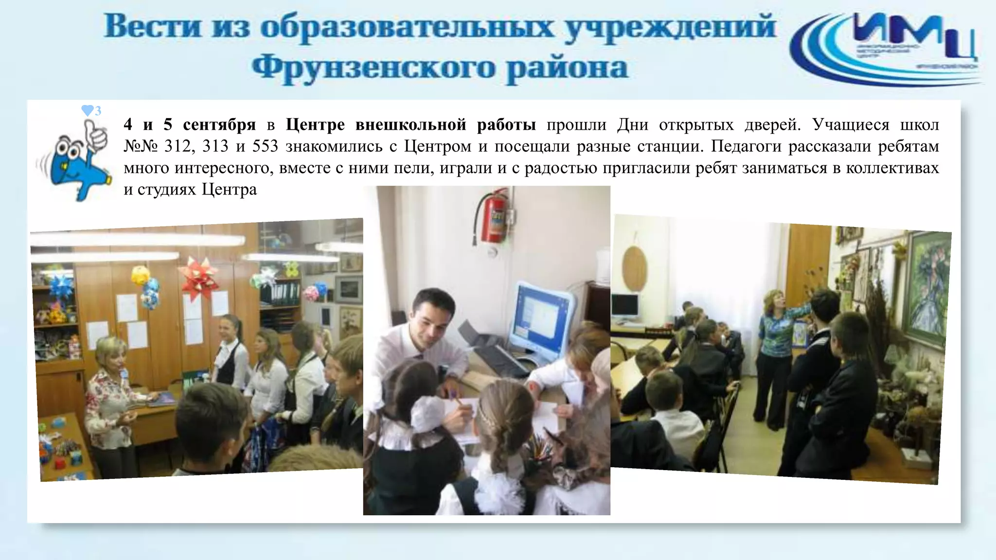 3

4 и 5 сентября в Центре внешкольной работы прошли Дни открытых дверей. Учащиеся школ
№№ 312, 313 и 553 знакомились с Центром и посещали разные станции. Педагоги рассказали ребятам
много интересного, вместе с ними пели, играли и с радостью пригласили ребят заниматься в коллективах
и студиях Центра

 