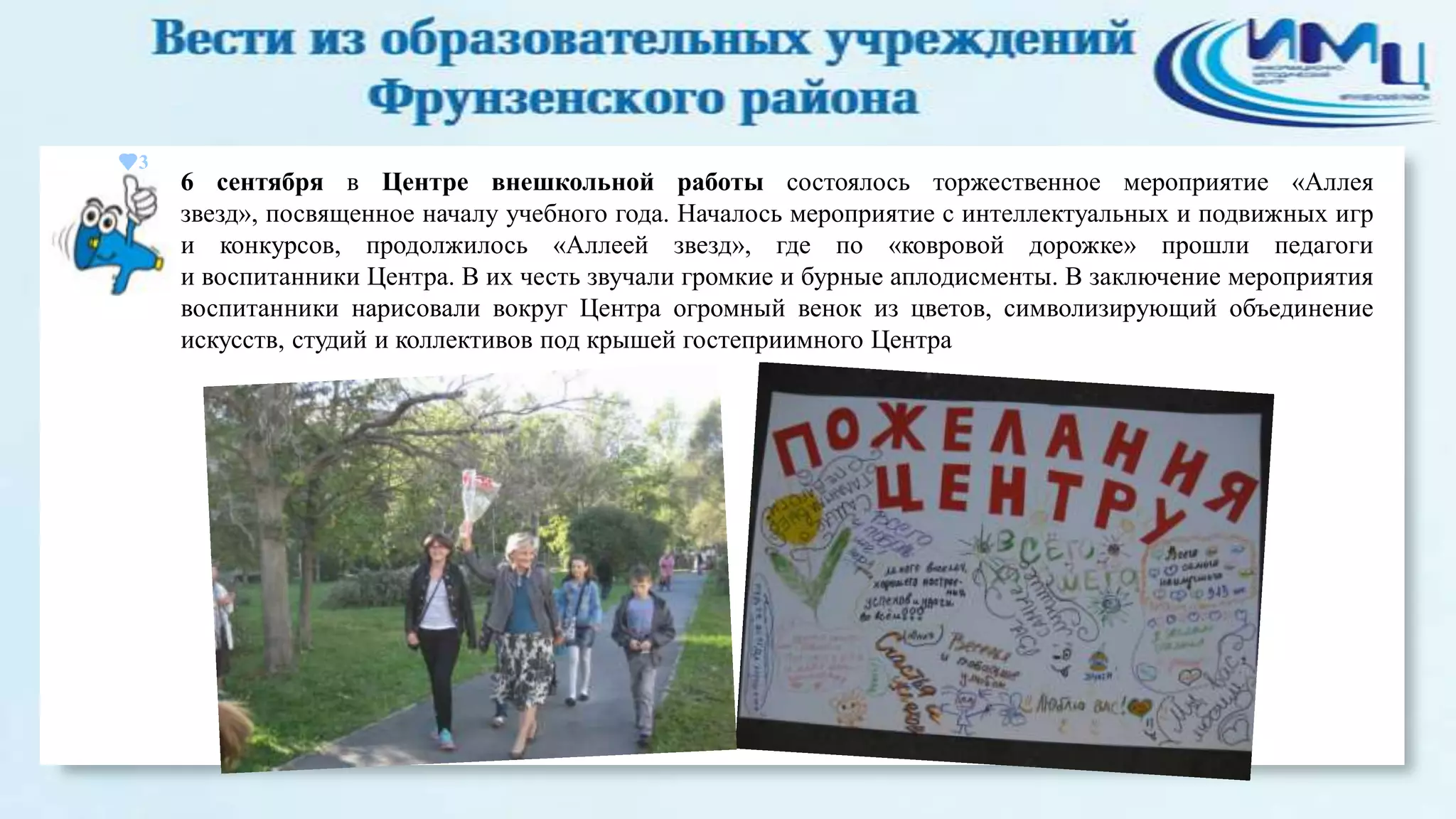 3

6 сентября в Центре внешкольной работы состоялось торжественное мероприятие «Аллея
звезд», посвященное началу учебного года. Началось мероприятие с интеллектуальных и подвижных игр
и конкурсов, продолжилось «Аллеей звезд», где по «ковровой дорожке» прошли педагоги
и воспитанники Центра. В их честь звучали громкие и бурные аплодисменты. В заключение мероприятия
воспитанники нарисовали вокруг Центра огромный венок из цветов, символизирующий объединение
искусств, студий и коллективов под крышей гостеприимного Центра

 