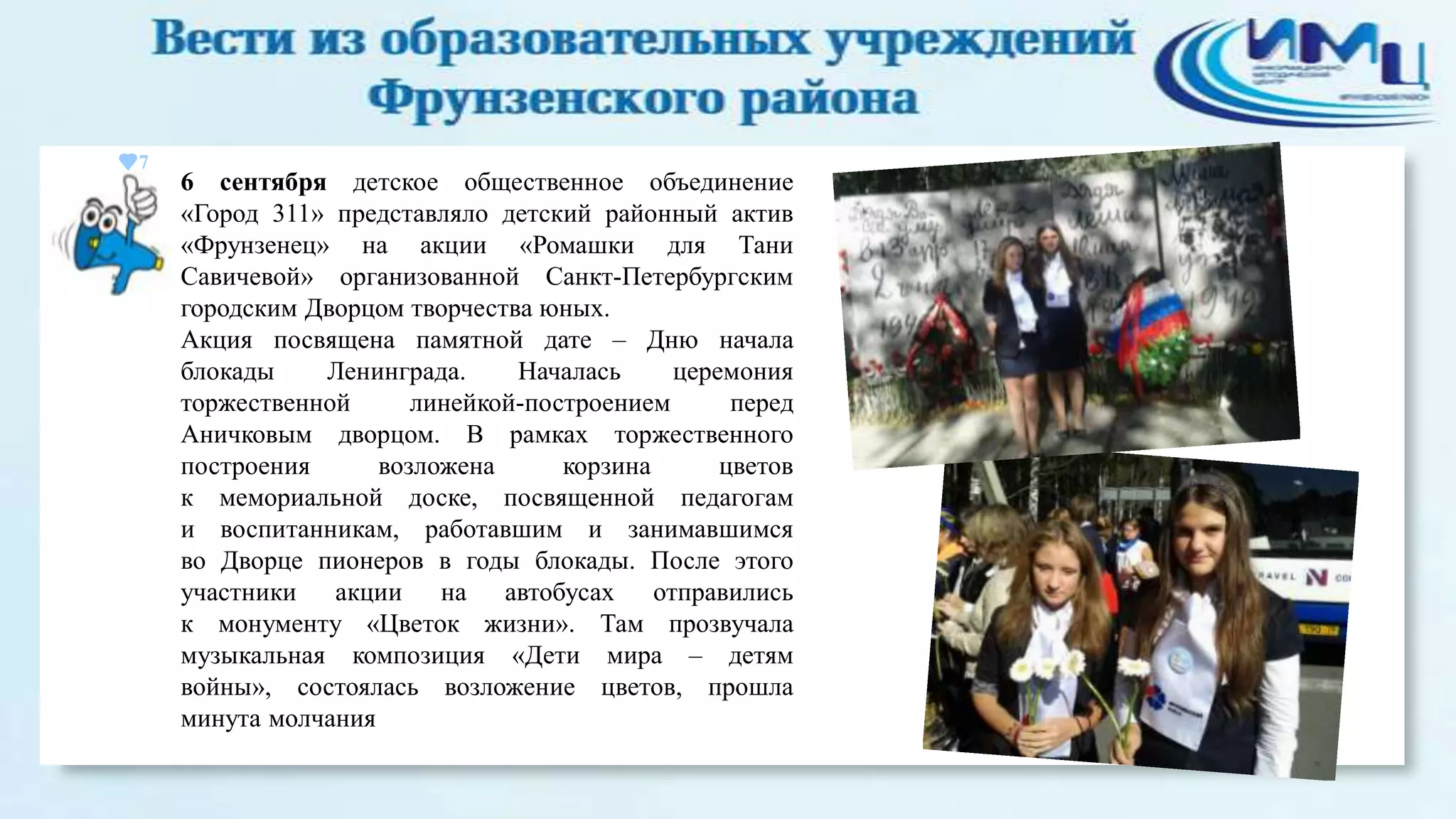 7

6 сентября детское общественное объединение
«Город 311» представляло детский районный актив
«Фрунзенец» на акции «Ромашки для Тани
Савичевой» организованной Санкт-Петербургским
городским Дворцом творчества юных.
Акция посвящена памятной дате – Дню начала
блокады
Ленинграда.
Началась
церемония
торжественной
линейкой-построением
перед
Аничковым дворцом. В рамках торжественного
построения
возложена
корзина
цветов
к мемориальной доске, посвященной педагогам
и воспитанникам, работавшим и занимавшимся
во Дворце пионеров в годы блокады. После этого
участники акции на автобусах отправились
к монументу «Цветок жизни». Там прозвучала
музыкальная композиция «Дети мира – детям
войны», состоялась возложение цветов, прошла
минута молчания

 