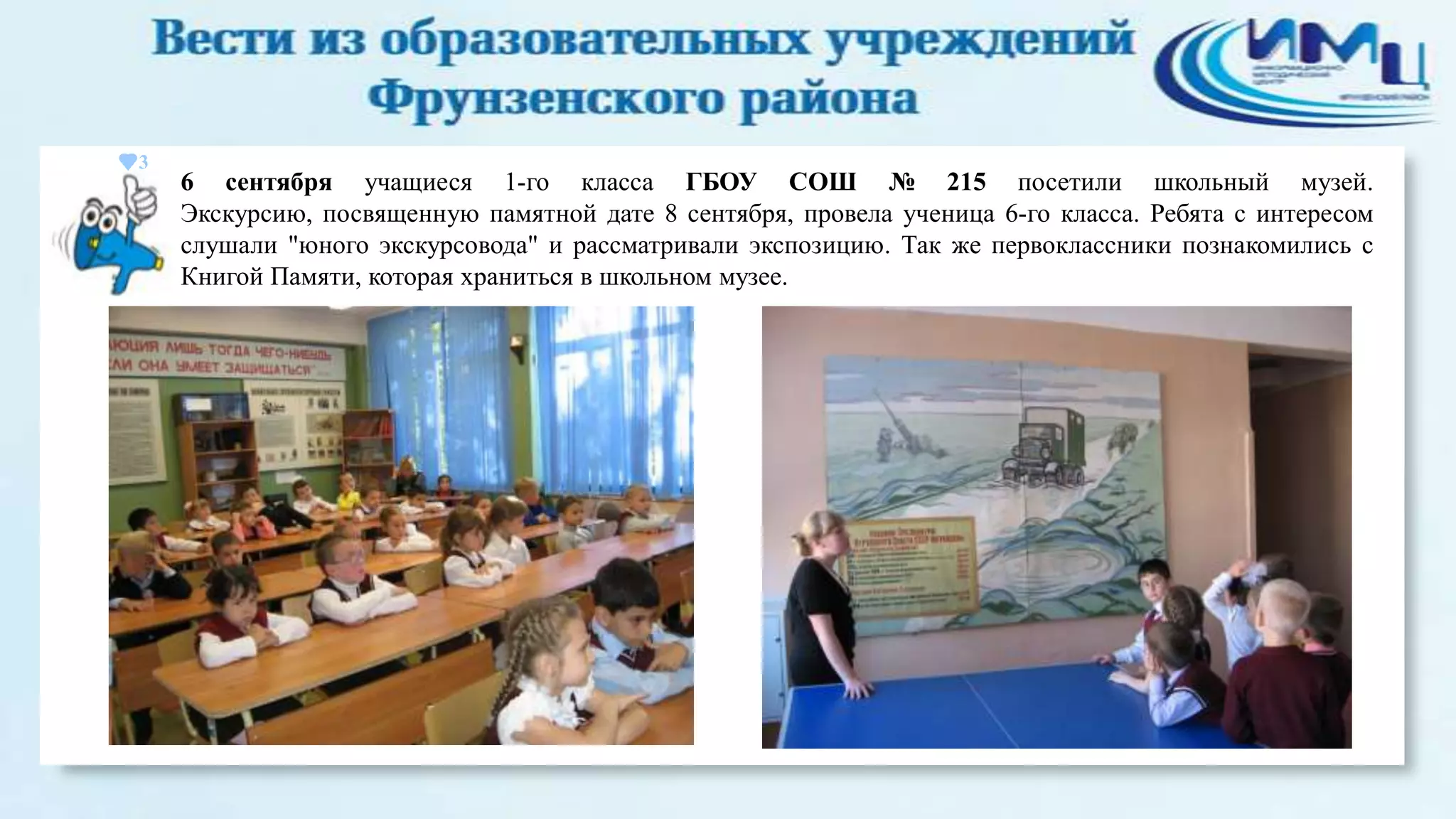 3

6 сентября учащиеся 1-го класса ГБОУ СОШ № 215 посетили школьный музей.
Экскурсию, посвященную памятной дате 8 сентября, провела ученица 6-го класса. Ребята с интересом
слушали "юного экскурсовода" и рассматривали экспозицию. Так же первоклассники познакомились с
Книгой Памяти, которая храниться в школьном музее.

 