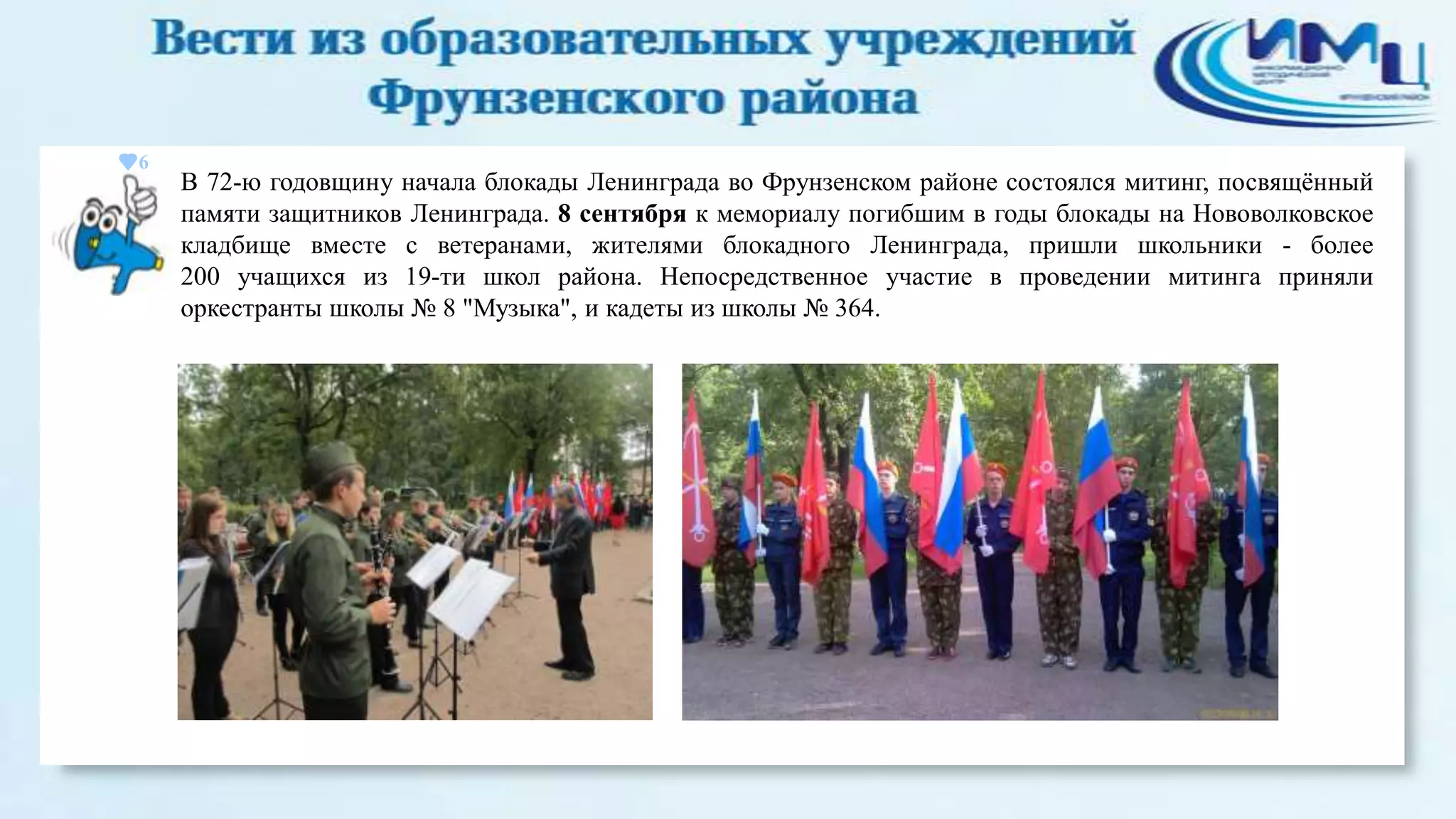 6

В 72-ю годовщину начала блокады Ленинграда во Фрунзенском районе состоялся митинг, посвящѐнный
памяти защитников Ленинграда. 8 сентября к мемориалу погибшим в годы блокады на Нововолковское
кладбище вместе с ветеранами, жителями блокадного Ленинграда, пришли школьники - более
200 учащихся из 19-ти школ района. Непосредственное участие в проведении митинга приняли
оркестранты школы № 8 "Музыка", и кадеты из школы № 364.

 