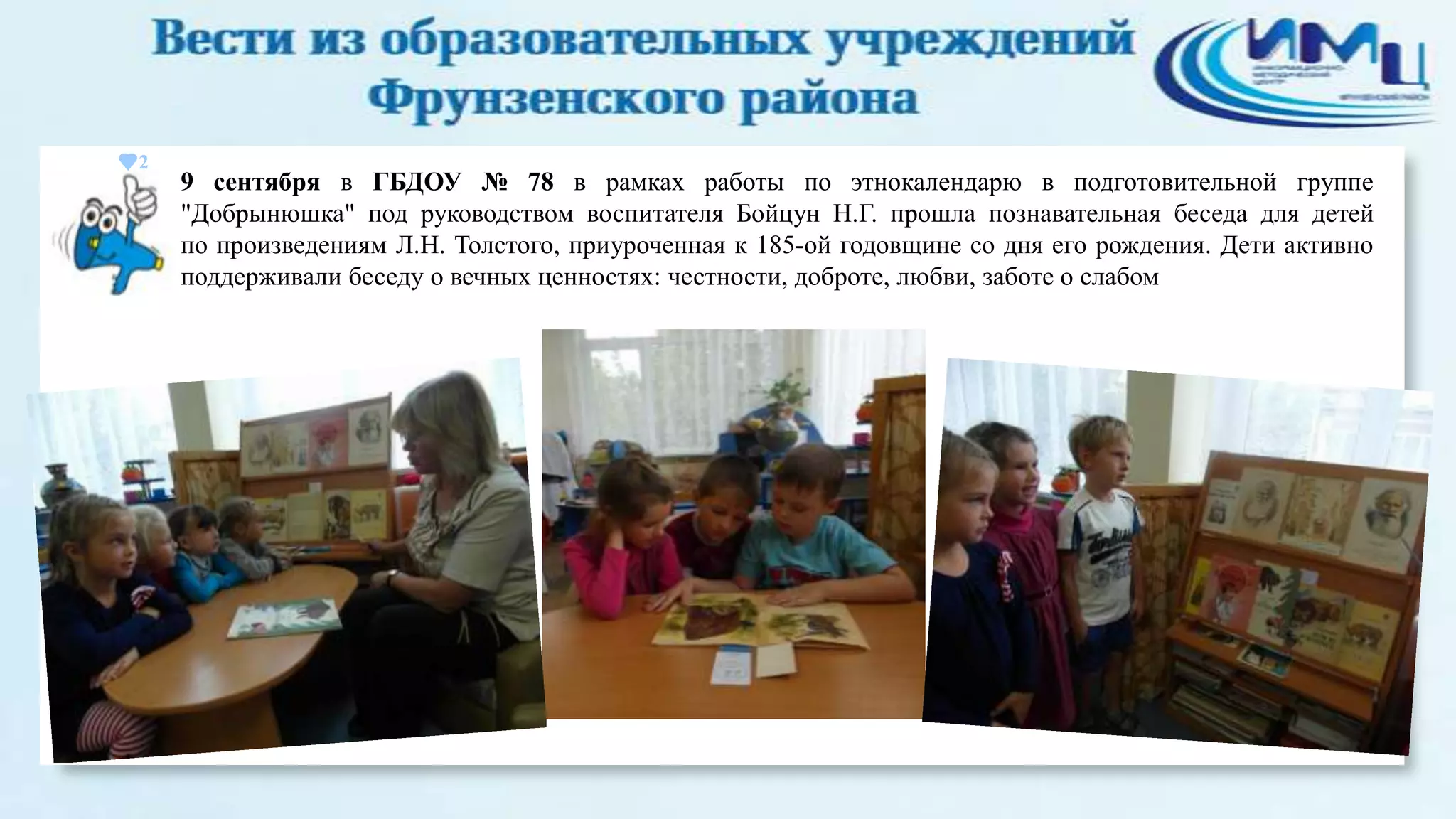 2

9 сентября в ГБДОУ № 78 в рамках работы по этнокалендарю в подготовительной группе
"Добрынюшка" под руководством воспитателя Бойцун Н.Г. прошла познавательная беседа для детей
по произведениям Л.Н. Толстого, приуроченная к 185-ой годовщине со дня его рождения. Дети активно
поддерживали беседу о вечных ценностях: честности, доброте, любви, заботе о слабом

 