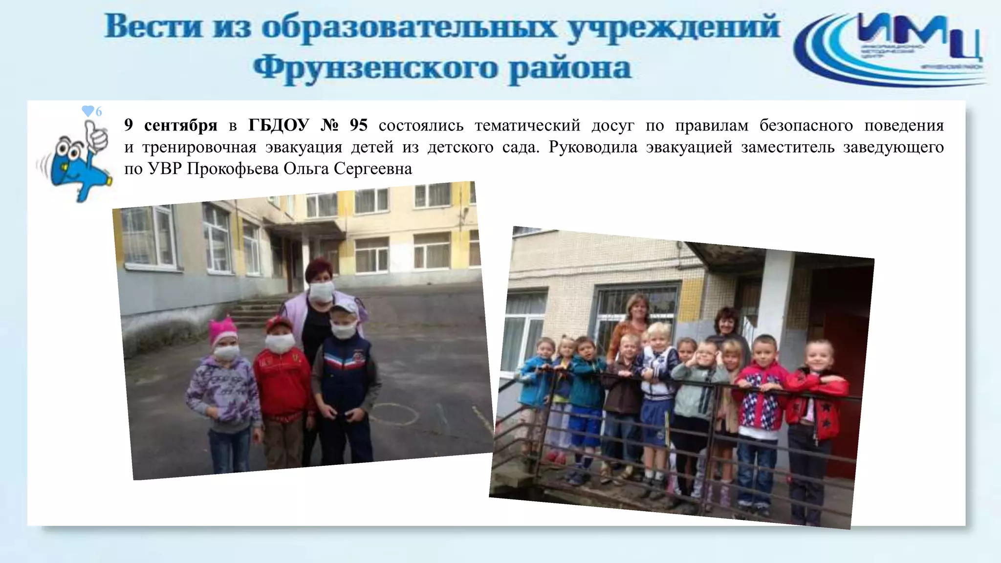 6

9 сентября в ГБДОУ № 95 состоялись тематический досуг по правилам безопасного поведения
и тренировочная эвакуация детей из детского сада. Руководила эвакуацией заместитель заведующего
по УВР Прокофьева Ольга Сергеевна

 