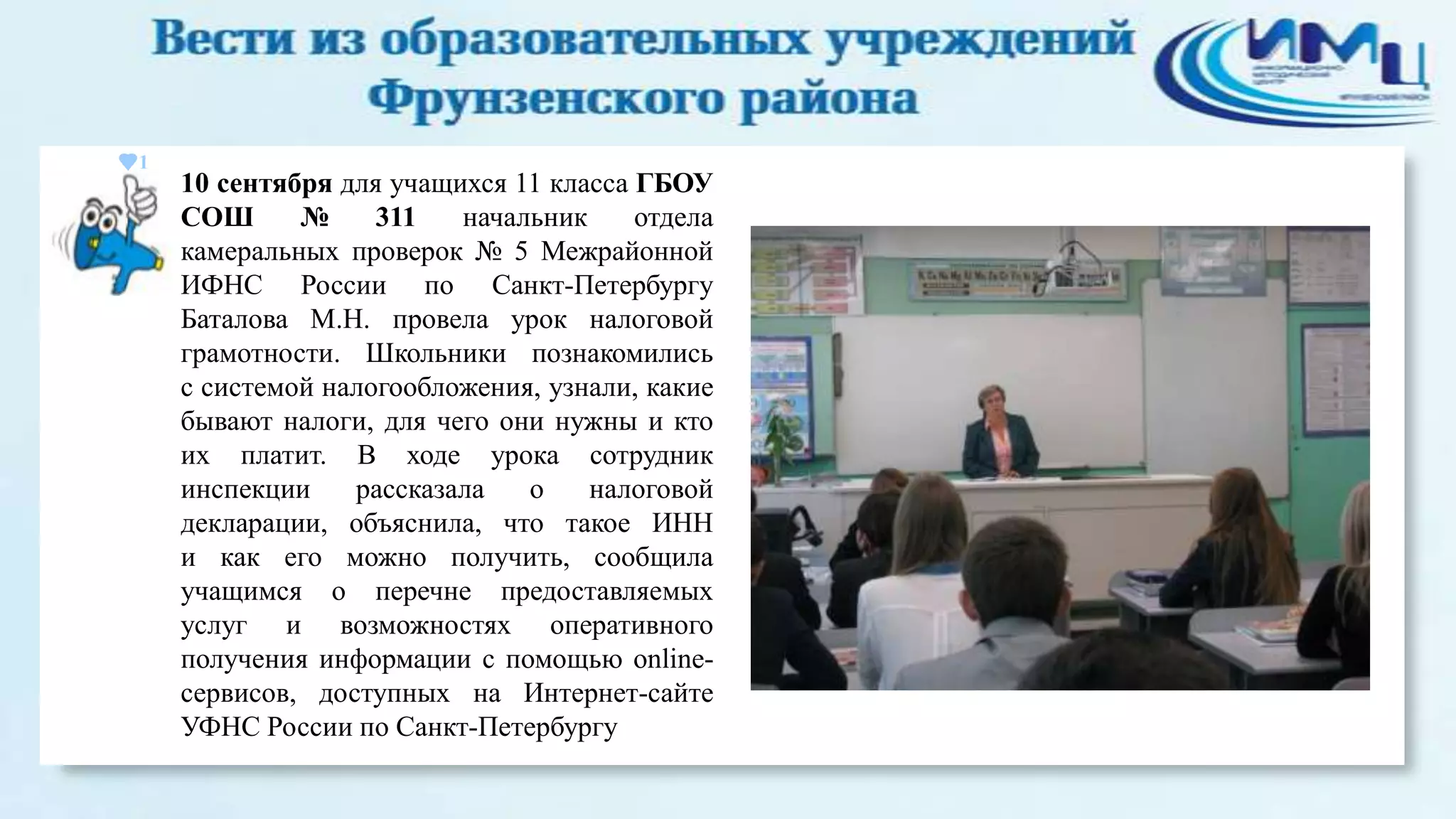 1

10 сентября для учащихся 11 класса ГБОУ
СОШ
№
311
начальник
отдела
камеральных проверок № 5 Межрайонной
ИФНС России по Санкт-Петербургу
Баталова М.Н. провела урок налоговой
грамотности. Школьники познакомились
с системой налогообложения, узнали, какие
бывают налоги, для чего они нужны и кто
их платит. В ходе урока сотрудник
инспекции
рассказала
о
налоговой
декларации, объяснила, что такое ИНН
и как его можно получить, сообщила
учащимся о перечне предоставляемых
услуг и возможностях оперативного
получения информации с помощью onlineсервисов, доступных на Интернет-сайте
УФНС России по Санкт-Петербургу

 