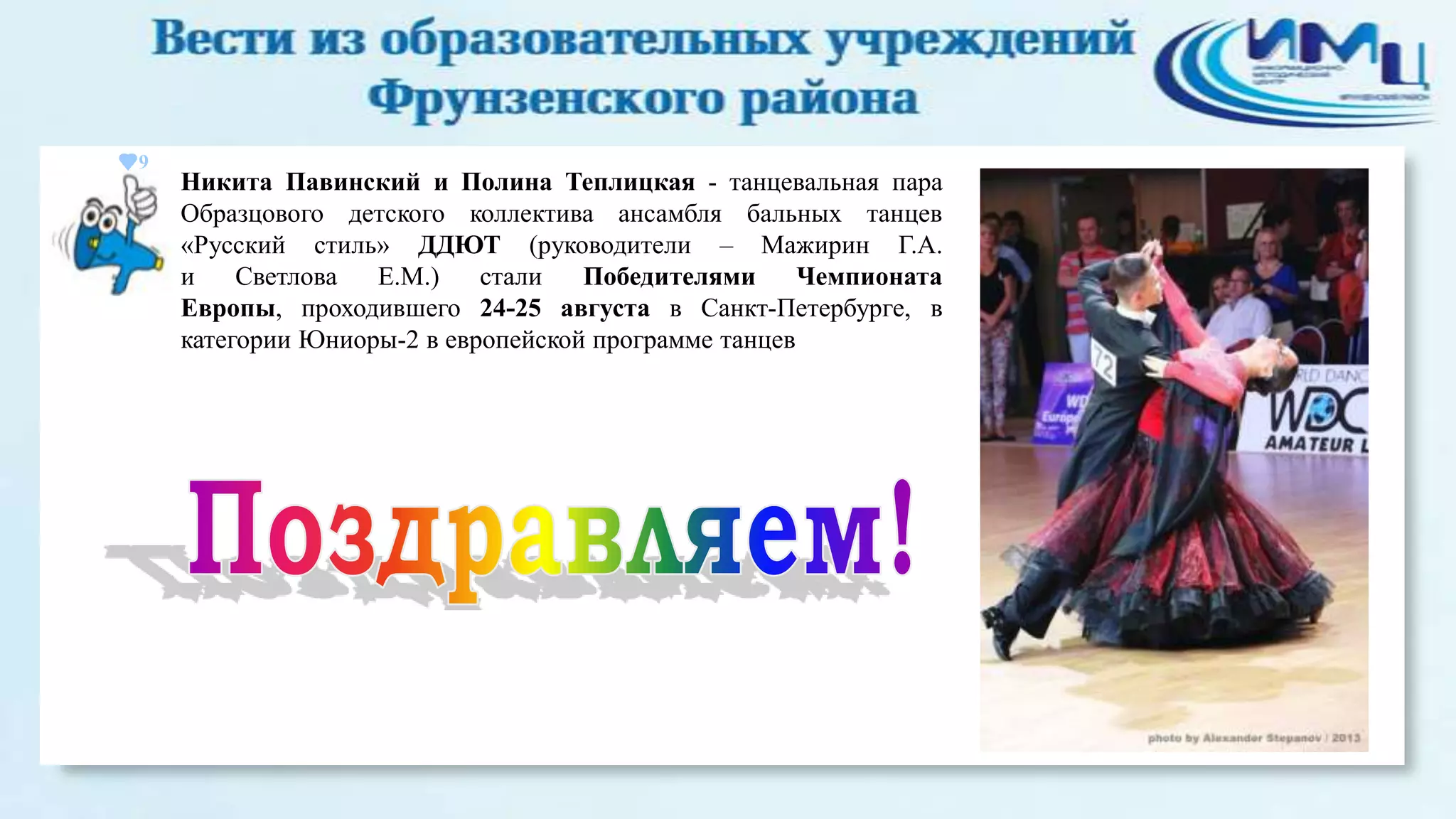 9

Никита Павинский и Полина Теплицкая - танцевальная пара
Образцового детского коллектива ансамбля бальных танцев
«Русский стиль» ДДЮТ (руководители – Мажирин Г.А.
и
Светлова
Е.М.)
стали
Победителями
Чемпионата
Европы, проходившего 24-25 августа в Санкт-Петербурге, в
категории Юниоры-2 в европейской программе танцев

 