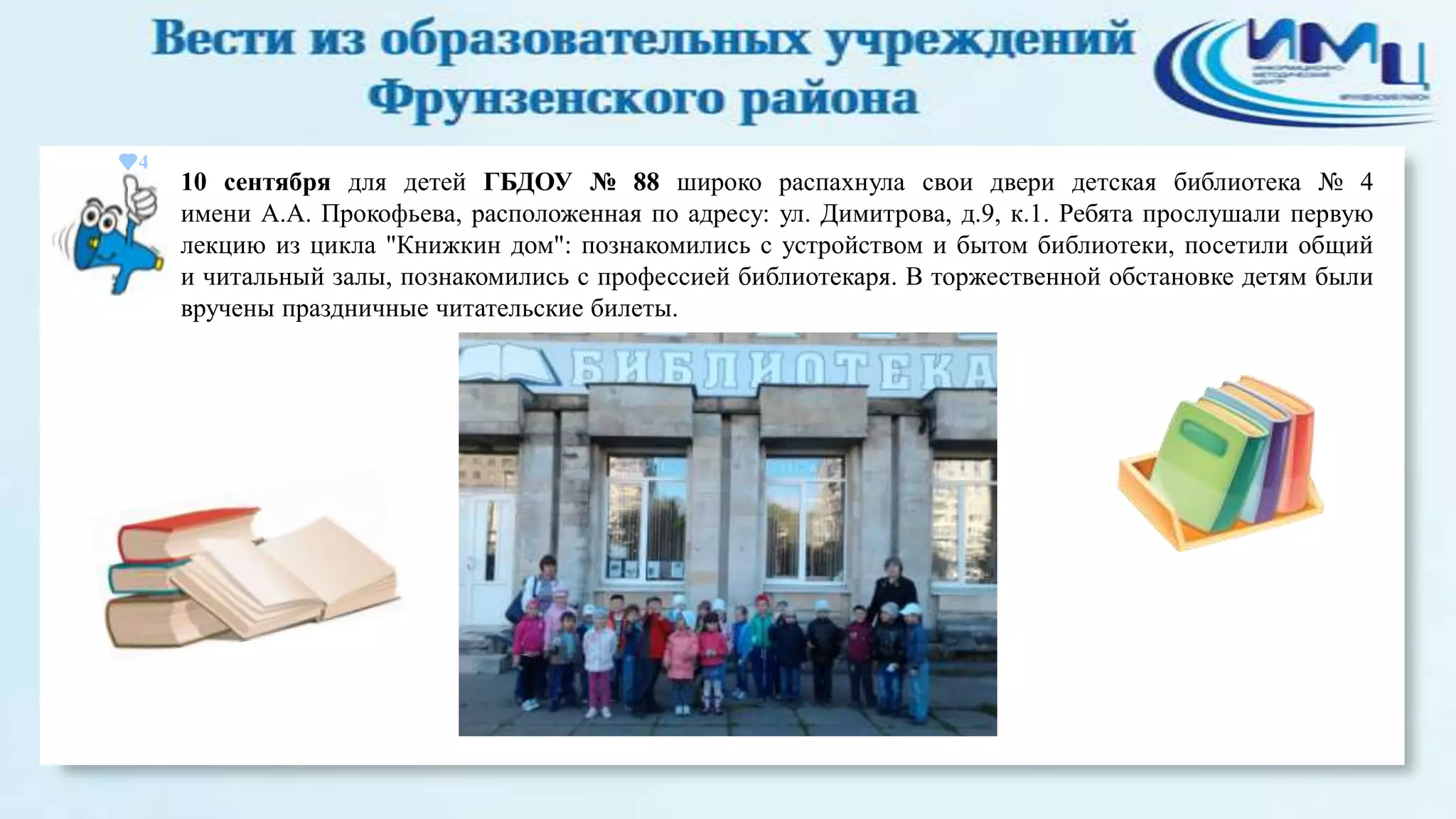 4

10 сентября для детей ГБДОУ № 88 широко распахнула свои двери детская библиотека № 4
имени А.А. Прокофьева, расположенная по адресу: ул. Димитрова, д.9, к.1. Ребята прослушали первую
лекцию из цикла "Книжкин дом": познакомились с устройством и бытом библиотеки, посетили общий
и читальный залы, познакомились с профессией библиотекаря. В торжественной обстановке детям были
вручены праздничные читательские билеты.

 