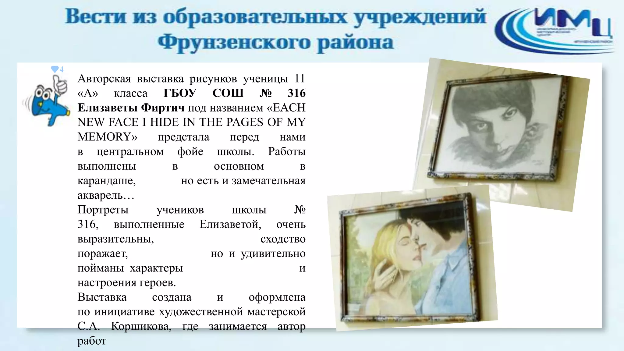 4

Авторская выставка рисунков ученицы 11
«А» класса ГБОУ СОШ № 316
Елизаветы Фиртич под названием «EACH
NEW FACE I HIDE IN THE PAGES OF MY
MEMORY»
предстала
перед
нами
в центральном фойе школы. Работы
выполнены
в
основном
в
карандаше,
но есть и замечательная
акварель…
Портреты
учеников
школы
№
316, выполненные Елизаветой, очень
выразительны,
сходство
поражает,
но и удивительно
пойманы характеры
и
настроения героев.
Выставка
создана
и
оформлена
по инициативе художественной мастерской
С.А. Коршикова, где занимается автор
работ

 