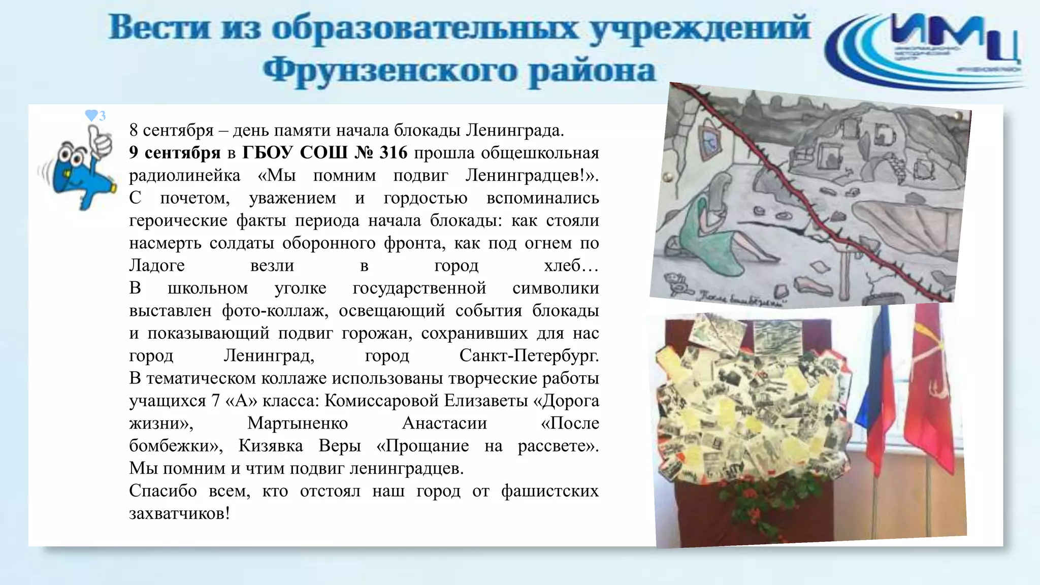 3

8 сентября – день памяти начала блокады Ленинграда.
9 сентября в ГБОУ СОШ № 316 прошла общешкольная
радиолинейка «Мы помним подвиг Ленинградцев!».
С почетом, уважением и гордостью вспоминались
героические факты периода начала блокады: как стояли
насмерть солдаты оборонного фронта, как под огнем по
Ладоге
везли
в
город
хлеб…
В школьном уголке государственной символики
выставлен фото-коллаж, освещающий события блокады
и показывающий подвиг горожан, сохранивших для нас
город
Ленинград,
город
Санкт-Петербург.
В тематическом коллаже использованы творческие работы
учащихся 7 «А» класса: Комиссаровой Елизаветы «Дорога
жизни»,
Мартыненко
Анастасии
«После
бомбежки», Кизявка Веры «Прощание на рассвете».
Мы помним и чтим подвиг ленинградцев.
Спасибо всем, кто отстоял наш город от фашистских
захватчиков!

 