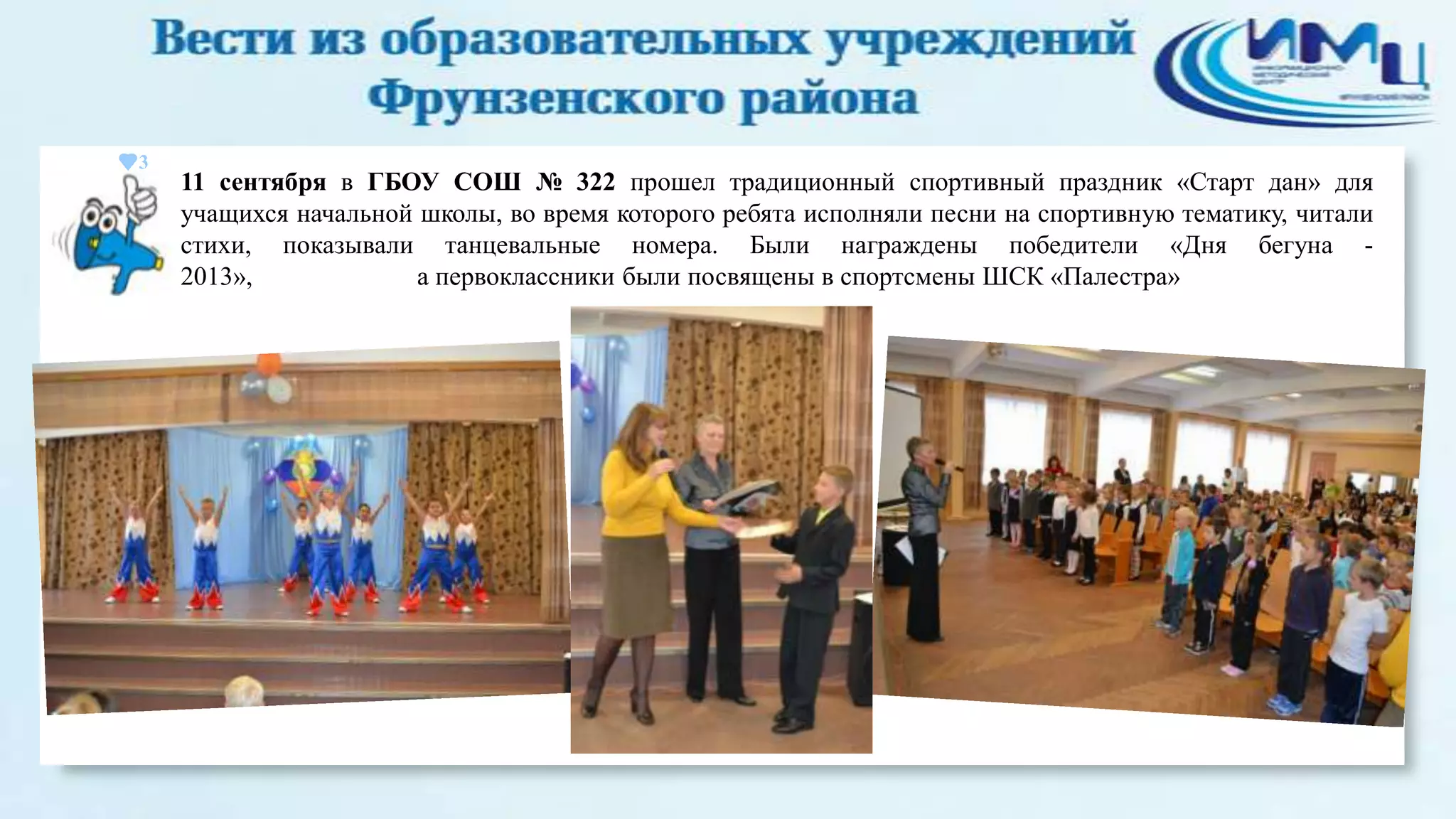 3

11 сентября в ГБОУ СОШ № 322 прошел традиционный спортивный праздник «Старт дан» для
учащихся начальной школы, во время которого ребята исполняли песни на спортивную тематику, читали
стихи, показывали танцевальные номера. Были награждены победители «Дня бегуна 2013»,
а первоклассники были посвящены в спортсмены ШСК «Палестра»

 