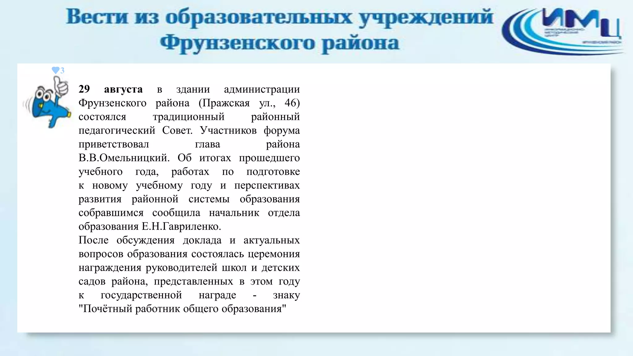 3

29 августа в здании администрации
Фрунзенского района (Пражская ул., 46)
состоялся
традиционный
районный
педагогический Совет. Участников форума
приветствовал
глава
района
В.В.Омельницкий. Об итогах прошедшего
учебного года, работах по подготовке
к новому учебному году и перспективах
развития районной системы образования
собравшимся сообщила начальник отдела
образования Е.Н.Гавриленко.
После обсуждения доклада и актуальных
вопросов образования состоялась церемония
награждения руководителей школ и детских
садов района, представленных в этом году
к государственной награде - знаку
"Почѐтный работник общего образования"

 