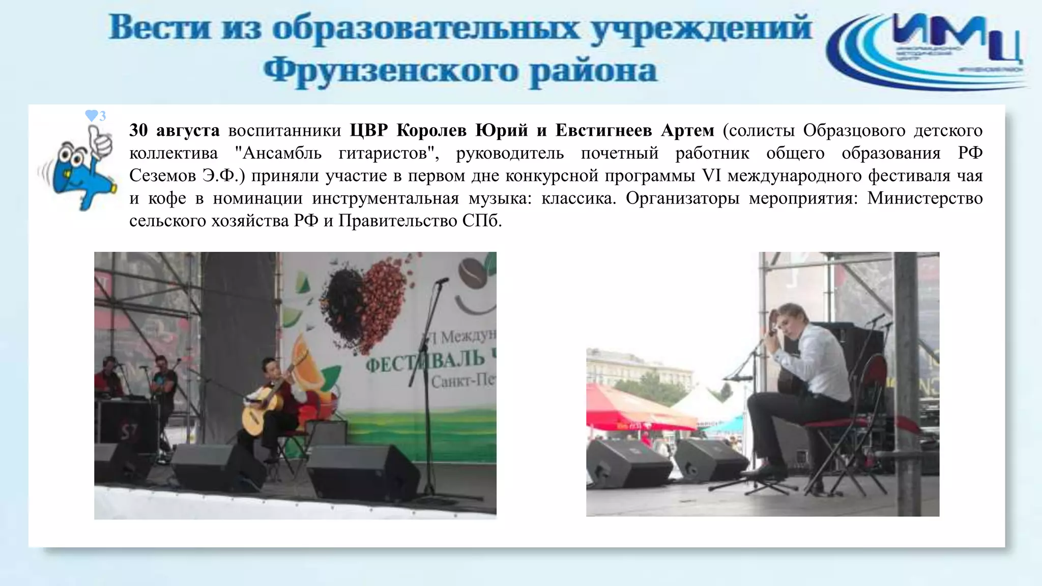 3

30 августа воспитанники ЦВР Королев Юрий и Евстигнеев Артем (солисты Образцового детского
коллектива "Ансамбль гитаристов", руководитель почетный работник общего образования РФ
Сеземов Э.Ф.) приняли участие в первом дне конкурсной программы VI международного фестиваля чая
и кофе в номинации инструментальная музыка: классика. Организаторы мероприятия: Министерство
сельского хозяйства РФ и Правительство СПб.

 