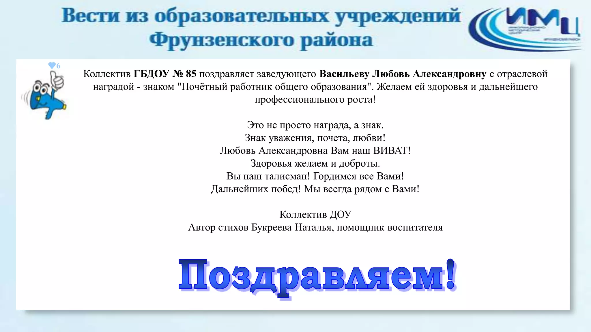 6

Коллектив ГБДОУ № 85 поздравляет заведующего Васильеву Любовь Александровну с отраслевой
наградой - знаком "Почѐтный работник общего образования". Желаем ей здоровья и дальнейшего
профессионального роста!
Это не просто награда, а знак.
Знак уважения, почета, любви!
Любовь Александровна Вам наш ВИВАТ!
Здоровья желаем и доброты.
Вы наш талисман! Гордимся все Вами!
Дальнейших побед! Мы всегда рядом с Вами!
Коллектив ДОУ
Автор стихов Букреева Наталья, помощник воспитателя

 