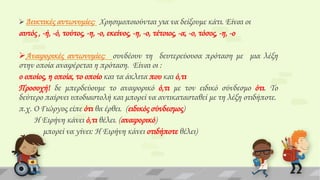 Δεικτικές αντωνυμίες: Φρησιμοποιούνται για να δείξουμε κάτι. Είναι οι

αυτός , -ή, -ό, τούτος, -η, -ο, εκείνος, -η, -ο, τέτοιος, -α, -ο, τόσος, -η, -ο
Αναφορικές αντωνυμίες: συνδέουν τη δευτερεύουσα πρόταση με μια λέξη
στην οποία αναφέρεται η πρόταση. Είναι οι :
ο οποίος, η οποία, το οποίο και τα άκλιτα που και ό,τι
Προσοχή! δε μπερδεύουμε το αναφορικό ό,τι με τον ειδικό σύνδεσμο ότι. Σο
δεύτερο παίρνει υποδιαστολή και μπορεί να αντικατασταθεί με τη λέξη οτιδήποτε.
π.χ. Ο Γιώργος είπε ότι θα έρθει. (ειδικός σύνδεσμος)
Η Ειρήνη κάνει ό,τι θέλει. (αναφορικό)
μπορεί να γίνει: Η Ειρήνη κάνει οτιδήποτε θέλει)

 