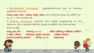 Ερωτηματικές αντωνυμίες:
χρησιμοποιούνται για να κάνουμε
ερωτήσεις. Είναι οι:
ποιος, ποια, ποιο , πόσος, πόση, πόσο, που κλίνονται όπως τα επίθετα σε ος, -η, -ο και το άκλιτο τι
 Αόριστες αντωνυμίες: λέγονται έτσι επειδή αναφέρονται σε ένα
πρόσωπο, ζώο ή πράγμα αόριστα, χωρίς να ορίζουν για ποιον μιλάμε.
Είναι οι εξής:
ένας, μία, ένα
κάποιος, -α, -ο,
κάθε, καθένας, καθεμία, καθένα
ο τάδε, ο δείνα
κανένας, καμία, κανένα,
καθετί, τίποτε,
μερικοί, μερικές, μερικά
άλλος, -η, -ο,
κάμποσος,


 