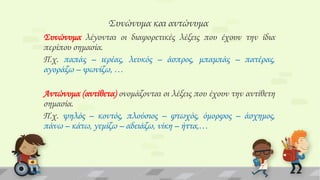 ΢υνώνυμα και αντώνυμα
΢υνώνυμα λέγονται οι διαφορετικές λέξεις που έχουν την ίδια
περίπου σημασία.
Π.χ. παπάς – ιερέας, λευκός – άσπρος, μπαμπάς – πατέρας,
αγοράζω – ψωνίζω, …
Αντώνυμα (αντίθετα) ονομάζονται οι λέξεις που έχουν την αντίθετη
σημασία.
Π.χ. ψηλός – κοντός, πλούσιος – φτωχός, όμορφος – άσχημος,
πάνω – κάτω, γεμίζω – αδειάζω, νίκη – ήττα,…

 
