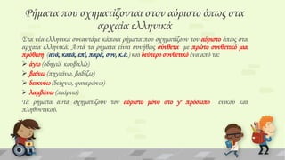 Ρήματα που σχηματίζονται στον αόριστο όπως στα
αρχαία ελληνικά
΢τα νέα ελληνικά συναντάμε κάποια ρήματα που σχηματίζουν τον αόριστο όπως στα
αρχαία ελληνικά. Αυτά τα ρήματα είναι συνήθως σύνθετα με πρώτο συνθετικό μια
πρόθεση (ανά, κατά, επί, παρά, συν, κ.ά.) και δεύτερο συνθετικό ένα από τα:
 άγω (οδηγώ, κουβαλώ)
 βαίνω (πηγαίνω, βαδίζω)
 δεικνύω (δείχνω, φανερώνω)
 λαμβάνω (παίρνω)
Σα ρήματα αυτά σχηματίζουν τον αόριστο μόνο στο γ' πρόσωπο ενικού και
πληθυντικού.

 