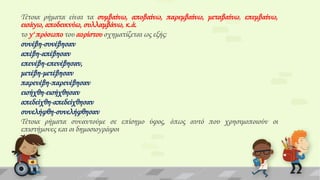 Σέτοια ρήματα είναι τα συμβαίνω, αποβαίνω, παρεμβαίνω, μεταβαίνω, επεμβαίνω,
εισάγω, αποδεικνύω, συλλαμβάνω, κ.ά.
το γ' πρόσωπο του αορίστου σχηματίζεται ως εξής:
συνέβη-συνέβησαν
απέβη-απέβησαν
επενέβη-επενέβησαν,
μετέβη-μετέβησαν
παρενέβη-παρενέβησαν
εισήχθη-εισήχθησαν
απεδείχθη-απεδείχθησαν
συνελήφθη-συνελήφθησαν
Σέτοια ρήματα συναντούμε σε επίσημο ύφος, όπως αυτό που χρησιμοποιούν οι
επιστήμονες και οι δημοσιογράφοι

 