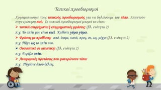 Σοπικοί προσδιορισμοί
Φρησιμοποιούμε τους τοπικούς προσδιορισμούς για να δηλώσουμε τον τόπο. Απαντούν
στην ερώτηση πού. Οι τοπικοί προσδιορισμοί μπορεί να είναι:
 τοπικά επιρρήματα ή επιρρηματικές φράσεις: (βλ. ενότητα 2)
π.χ. Σο σπίτι μου είναι εκεί. Καθίστε γύρω γύρω.
 Υράσεις με προθέσεις: από, ίσαμε, κατά, προς, σε, ως, μέχρι (βλ. ενότητα 2)
π.χ. Πήγε ως το σπίτι του.
 Ουσιαστικό σε αιτιατική: (βλ. ενότητα 2)
π.χ. Γυρίζω σπίτι.
 Αναφορικές προτάσεις που φανερώνουν τόπο:
π.χ. Πήγαινε όπου θέλεις.

 