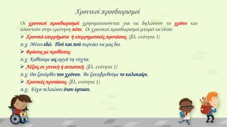 Φρονικοί προσδιορισμοί
Οι χρονικοί προσδιορισμοί χρησιμοποιούνται για να δηλώσουν το χρόνο και
απαντούν στην ερώτηση πότε. Οι χρονικοί προσδιορισμοί μπορεί να είναι:
 Φρονικά επιρρήματα ή επιρρηματικές προτάσεις. (βλ. ενότητα 1)
π.χ. Μένει εδώ. Πού και πού περνάει να μας δει.
 Υράσεις με προθέσεις:
π.χ. Καθίσαμε ως αργά τη νύχτα.
 Λέξεις σε γενική ή αιτιατική. (βλ. ενότητα 1)
π.χ. Θα ξανάρθει του χρόνου. θα ξαναβρεθούμε το καλοκαίρι.
 Φρονικές προτάσεις. (βλ. ενότητα 1)
π.χ. Είχα τελειώσει όταν έφτασε.

 
