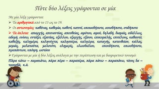 Πότε δύο λέξεις γράφονται σε μία
Με μία λέξη γράφονται:
 Σα αριθμητικά από το 13 ως το 19.
 Οι αντωνυμίες: καθένας, καθεμία, καθετί, κατιτί, οποιοσδήποτε, οσοσδήποτε, οτιδήποτε
 Σα άκλιτα: απαρχής, απεναντίας, απευθείας, αφότου, αφού, δηλαδή, διαμιάς, ειδάλλως,
ειδεμή, ενόσω, εντάξει, εξαιτίας, εξάλλου, εξαρχής, εξίσου, επικεφαλής, επιτέλους, καθαυτό,
καθεξής, καλημέρα, καληνύχτα, καλησπέρα, καληώρα, καταγής, κατευθείαν, κιόλας,
μεμιάς, μολαταύτα, μολονότι, ολημερίς, ολωσδιόλου,
οπουδήποτε, οπωσδήποτε,
προπάντων, υπόψη, ωστόσο
Γράφονται με μία ή δύο λέξεις ανάλογα με την περίπτωση και με διαφορετικό τονισμό:
Πάρα κάτω – παρακάτω, πάρα πέρα – παραπέρα, πάρα πάνω – παραπάνω, τόσος δα –
τοσοσδά, κ.ά.

 