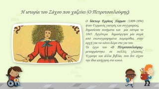 Η ιστορία του Ζάχου που χαζεύει (Ο Πετροτσουλούφης)
Ο δόκτωρ Ερρίκος Φόφμαν (1809-1894)
ήταν Γερμανός γιατρός και συγγραφέας.
Δημοσίευσε ποιήματα και μία σάτιρα το
1845. Αργότερα δημιούργησε μία σειρά
από εικονογραφημένα παραμύθια, στην
αρχή για να κάνει δώρο στο γιο του.
Σο έργο του «Ο Πετροτσουλούφης»
μεταφράστηκε σε πολλές γλώσσες’
Έγραψε και άλλα βιβλία, που δεν είχαν
την ίδια απήχηση στο κοινό.

 