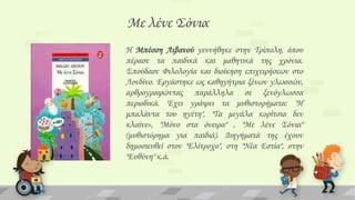Με λένε ΢όνια
Η Μπέσση Λιβανού γεννήθηκε στην Σρίπολη, όπου
πέρασε τα παιδικά και μαθητικά της χρόνια.
΢πούδασε Υιλολογία και διοίκηση επιχειρήσεων στο
Λονδίνο. Eργάστηκε ως καθηγήτρια ξένων γλωσσών,
αρθρογραφώντας παράλληλα σε ξενόγλωσσα
περιοδικά. Έχει γράψει τα μυθιστορήματα: "H
μπαλάντα του ηγέτη", "Σα μεγάλα κορίτσια δεν
κλαίνε», "Μόνο στα όνειρα" , "Mε λένε ΢όνια"
(μυθιστόρημα για παιδιά). Διηγήματά της έχουν
δημοσιευθεί στον "Eλίτροχο", στη "Nέα Eστία", στην
"Ευθύνη" κ.ά.

 