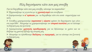 Πώς διηγούμαστε κάτι που μας συνέβη
Για να διηγηθούμε κάτι που μας συνέβη, κάνουμε τα παρακάτω:
 Παρουσιάζουμε τα γεγονότα με τη χρονική σειρά που συνέβησαν
Φρησιμοποιούμε το α’ πρόσωπο για να διηγηθούμε κάτι στο οποίο συμμετείχαμε και
εμείς
 ΢υνήθως χρησιμοποιούμε παρατατικό ή αόριστο εφόσον ότι διηγούμαστε έχει γίνει
στο παρελθόν. Μπορούμε να χρησιμοποιήσουμε τον ιστορικό ενεστώτα για να κάνουμε
τη διήγησή μας πιο ζωντανή.
 Φρησιμοποιούμε χρονικούς προσδιορισμούς για να δηλώσουμε το χρόνο και να
δείξουμε τη χρονική εξέλιξη της ιστορίας μας.
 Μπορούμε να προσθέσουμε διαλόγους και περιγραφές για να κάνουμε πιο ζωντανή
τη διήγησή μας.

 
