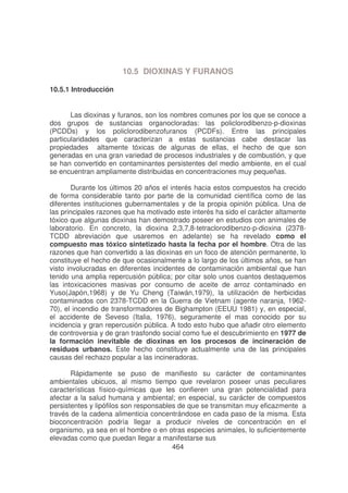 10.5 DIOXINAS Y FURANOS
10.5.1 Introducción
Las dioxinas y furanos, son los nombres comunes por los que se conoce a
dos grupos de sustancias organocloradas: las policlorodibenzo-p-dioxinas
(PCDDs) y los policlorodibenzofuranos (PCDFs). Entre las principales
particularidades que caracterizan a estas sustancias cabe destacar las
propiedades altamente tóxicas de algunas de ellas, el hecho de que son
generadas en una gran variedad de procesos industriales y de combustión, y que
se han convertido en contaminantes persistentes del medio ambiente, en el cual
se encuentran ampliamente distribuidas en concentraciones muy pequeñas.
Durante los últimos 20 años el interés hacia estos compuestos ha crecido
de forma considerable tanto por parte de la comunidad científica como de las
diferentes instituciones gubernamentales y de la propia opinión pública. Una de
las principales razones que ha motivado este interés ha sido el carácter altamente
tóxico que algunas dioxinas han demostrado poseer en estudios con animales de
laboratorio. En concreto, la dioxina 2,3,7,8-tetraclorodibenzo-p-dioxina (2378TCDD abreviación que usaremos en adelante) se ha revelado como el
compuesto mas tóxico sintetizado hasta la fecha por el hombre. Otra de las
razones que han convertido a las dioxinas en un foco de atención permanente, lo
constituye el hecho de que ocasionalmente a lo largo de los últimos años, se han
visto involucradas en diferentes incidentes de contaminación ambiental que han
tenido una amplia repercusión pública; por citar solo unos cuantos destaquemos
las intoxicaciones masivas por consumo de aceite de arroz contaminado en
Yuso(Japón,1968) y de Yu Cheng (Taiwán,1979), la utilización de herbicidas
contaminados con 2378-TCDD en la Guerra de Vietnam (agente naranja, 196270), el incendio de transformadores de Bighampton (EEUU 1981) y, en especial,
el accidente de Seveso (Italia, 1976), seguramente el mas conocido por su
incidencia y gran repercusión pública. A todo esto hubo que añadir otro elemento
de controversia y de gran trasfondo social como fue el descubrimiento en 1977 de
la formación inevitable de dioxinas en los procesos de incineración de
residuos urbanos. Este hecho constituye actualmente una de las principales
causas del rechazo popular a las incineradoras.
Rápidamente se puso de manifiesto su carácter de contaminantes
ambientales ubicuos, al mismo tiempo que revelaron poseer unas peculiares
características físico-químicas que les confieren una gran potencialidad para
afectar a la salud humana y ambiental; en especial, su carácter de compuestos
persistentes y lipófilos son responsables de que se transmitan muy eficazmente a
través de la cadena alimenticia concentrándose en cada paso de la misma. Esta
bioconcentración podría llegar a producir niveles de concentración en el
organismo, ya sea en el hombre o en otras especies animales, lo suficientemente
elevadas como que puedan llegar a manifestarse sus
464

 