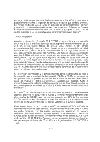 embargo, este riesgo afectaría fundamentalmente a los niños y animales y
probablemente es mas la ingestión de partículas de suelo que contacto dérmico.
Los niveles medios de 2,3,7,8-TCDD en suelos es de aproximadamente 1 ng/Kg60
y se puede concluir que la ruta dérmica es poco importante. El Center for Disease
Control de Estados Unidos considera que un nivel de 1µ/kg de 2,3,7,8-TCDD en
suelos comienza a ser un nivel razonable para tomar medidas de control61.
10.10.4.3 Ingestión
Asumiendo niveles de pg/l para la 2,3,7,8-TCDD en agua potable y una ingestión
de un litro al día, la entrada a través de esta ruta podría contribuir en menos de un
2 o 3% a los niveles totales de 2,3,7,8-TCDD. Aunque 1 pg/l parece
extremadamente bajo este valor debe observarse en el contexto de la toxicidad
relativa de la 2,3,7,8-TCDD y su bioacumulación por los organismos acuáticos
que posteriormente consumen los humanos. Los factores de bioconcentración
para las PCDDs del agua a los peces son del orden de 1000-1000062. Por
consiguiente 1 pg/l en agua puede significar 10 ng/kg en peces valor que se
aproxima al límite legal para el consumo humano en algunos países. Esta
estimación de 10 ng/kg está basada en una entrada exclusiva a partir de agua. Si
se incluye la bioacumulación de la cadena alimenticia, un nivel significativo de
2,3,7,8-TCDD en agua debería estar probablemente por debajo de 1 pg/l desde el
punto de visto del consumo humano.
Si se eliminan la inhalación y el contacto dérmico como posibles rutas, se llega a
la conclusión que la principal vía de exposición PCDDs y PCDFs en humanos es
la ingestión. Aunque pueden encontrarse en la literatura muchos datos sueltos
sobre los PCDDs y PCDFs en alimentos, especialmente pescado, hasta el
momento hay pocos trabajos publicados en los que se haya llevado a cabo un
estudio completo de los niveles de PCDDs y PCDFs en elementos de la dieta total
humana63,64.
Ono y col.66 han estimado que aproximadamente el 45% de los TEQs en la dieta
japonesa proviene del pollo, cerdo y huevos y es debido fundamentalmente a los
altos niveles de H6CDDs que representan alrededor del 50% de los isómeros
2,3,7,8- sustituidos. Así mismo estos autores han estimado que aproximadamente
el 20% de los TEQs provienen de los aceites vegetales y el 20% del pescado.
En el estudio llevado a cabo por Beck y col.63 sobre niveles PCDDs y PCDFs en
los componentes de la dieta alemana, encontraron las mismas PCDDs y PCDFs
en tejidos humanos y en las grasas animales que analizaron. En frutas y
vegetales (manzanas, cerezas, lechuga, coliflor) no se encontraron dioxinas ni
furanos. Estos autores calcularon un valor de entrada media para la 2,3,7,8-TCDD
de 24 pg/día y 89-93 TEQ/día. Pescado, carne y productos lácteos contribuyeron
con porcentajes similares, de 25 al 36% a la ingestión diaria 2,3,7,8-TCDD y
TEQs.
554

 