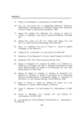 Bibliografia

14.

Poiger, H. and Schlatter, C. Chemosphere, 15 (1986) 19489

20. Vos, J.G. and Luster, M.I In: Halogenated Biphenyls, Terphenyls,
Naphthalenes, Dibenzodioxins and Related Products, Eds. Kimbrough,
R. And A. Jensen, p. 295, Elsevier, Amsterdam, 1989
21. Rogan, W.J., Gladen, B.C., McKinney, J.D., Carreras, N. Hardy, P.,
Thullen, J., Tingelstad, J. and Tully, M., Journal of Pediatrics, 109 (1986)
335
24.

Gladen, B.C., Taylor, J.S., Wu, Y.C., Ragan, N.B., Rogan, W.J., and
Hsu, C.C., British Journal of Dermatology, 122 (1990) 799

25.

Ryan, J.J., Gasiewicz, T.A. and J.F. Brown Jr., Journal of Applied
Toxicology, 16, 89 (1990) 2017

26.

Langhorst, M.L. and Shadoff, L.A., Anal. Chem. 52 (1980) 2037

27.

Baughman, R. And Meselson, R., Environ. Health Perspect, 5 (19873) 27

28.

Baughman, R.W. 1974. Thesis, Harvard University, USA

29.

Rappe, C., Bergqvist, P.-A., Hansson, M., Kjeller, L.-O., Lindstrom, G.,
Marklund, S. and Nygren, M. 1984. In: Biological mechanisms of dioxin
action, Banbury Report 18, Poland, A. and Kinbrough, R.D. eds., Cold
Spring Harbor, NY, CSH Press

30.

Nygren, M., Rappe, C., Lindstom, G., Hansson, M., Bergqvist, P.-A,
Marklund, S., Domellof, L., Hardell, C. and Olsson, M. In: Chlorinated
Dioxins and Dibenzofurans in Perspective, Rappe, C., Choudhary, G.
And Keith, L.H., eds. Chelsea, Michigan, Lewis Publishers, 1986

31.

Beck, H., Eckart, K., Kellert, M., Matthar, W., Ruehl, Ch.-S and
Wittkowski, R., Environ. Health Perspect., 5 (1987) 27

32.

Fuerst, P., Meemken, H.-A and Groebel, W., Chemosphere, 5 (1986)
1977

33.

Fuerst, P., Meemken, H.-A.,
Chemosphere, 16 (1987) 1983

Krueger,

Chr.

and

Groebel,

W.,

34. Van den Berg. M., Van der Wielsen, F.W.M and olie, K., Chemosphere,
15 (1986) 693
556

 
