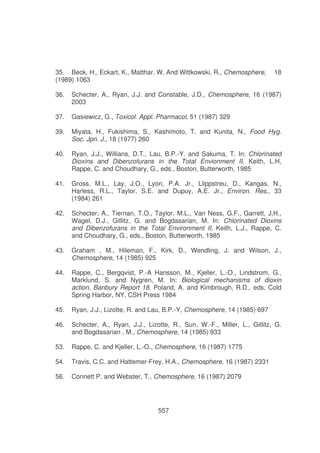 35. Beck, H., Eckart, K., Matthar, W. And Wittkowski, R., Chemosphere,
(1989) 1063

18

36.

Schecter, A., Ryan, J.J. and Constable, J.D., Chemosphere, 16 (1987)
2003

37.

Gasiewicz, G., Toxicol. Appl. Pharmacol, 51 (1987) 329

39.

Miyata, H., Fukishima, S., Kashimoto, T. and Kunita, N., Food Hyg.
Soc. Jpn. J., 18 (1977) 260

40.

Ryan, J.J., Willians, D.T., Lau, B.P.-Y. and Sakuma, T. In: Chlorinated
Dioxins and Dibenzofurans in the Total Envionment II, Keith, L.H,
Rappe, C. and Choudhary, G., eds., Boston, Butterworth, 1985

41.

Gross, M.L., Lay, J.O., Lyon, P.A. Jr., Llippstreu, D., Kangas, N.,
Harless, R.L., Taylor, S.E. and Dupuy, A.E. Jr., Environ. Res., 33
(1984) 261

42.

Schecter, A., Tiernan, T.O., Taylor, M.L., Van Ness, G.F., Garrett, J,H.,
Wagel, D.J., Gitlitz, G. and Bogdasarian, M. In: Chlorinated Dioxins
and Dibenzofurans in the Total Environment II, Keith, L.J., Rappe, C.
and Choudhary, G., eds., Boston, Butterworth, 1985

43.

Graham , M., Hileman, F., Kirk, D., Wendling, J. and Wilson, J.,
Chemosphere, 14 (1985) 925

44.

Rappe, C., Bergqvist, P.-A Hansson, M., Kjeller, L.-O., Lindstrom, G.,
Marklund, S. and Nygren, M. In: Biological mechanisms of dioxin
action, Banbury Report 18, Poland, A. and Kimbrough, R.D., eds, Cold
Spring Harbor, NY, CSH Press 1984

45.

Ryan, J.J., Lizotte, R. and Lau, B.P.-Y, Chemosphere, 14 (1985) 697

46.

Schecter, A., Ryan, J.J., Lizotte, R., Sun, W.-F., Miller, L., Gitlitz, G.
and Bogdasarian , M., Chemosphere, 14 (1985) 933

53.

Rappe, C. and Kjeller, L.-O., Chemosphere, 16 (1987) 1775

54.

Travis, C.C. and Hattemer-Frey, H.A., Chemosphere, 16 (1987) 2331

56.

Connett P. and Webster, T., Chemosphere, 16 (1987) 2079

557

 