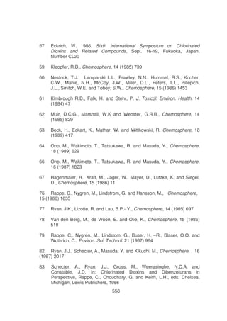 57.

Eckrich, W. 1986. Sixth International Symposium on Chlorinated
Dioxins and Related Compounds, Sept. 16-19, Fukuoka, Japan,
Number CL20

59.

Kleopfer, R.D., Chemosphere, 14 (1985) 739

60.

Nestrick, T.J., Lamparski L.L., Frawley, N.N., Hummel, R.S., Kocher,
C.W., Mahle, N.H., McCoy, J.W., Miller, D.L., Peters, T.L., Pillepich,
J.L., Smitch, W.E. and Tobey, S.W., Chemosphere, 15 (1986) 1453

61.

Kimbrough R.D., Falk, H. and Stehr, P. J. Toxicol. Environ. Health, 14
(1984) 47

62.

Muir, D.C.G., Marshall, W.K and Webster, G.R.B., Chemosphere, 14
(1985) 829

63.

Beck, H., Eckart, K., Mathar, W. and Wittkowski, R. Chemosphere, 18
(1989) 417

64.

Ono, M., Wakimoto, T., Tatsukawa, R. and Masuda, Y., Chemosphere,
18 (1989) 629

66.

Ono, M., Wakimoto, T., Tatsukawa, R. and Masuda, Y., Chemosphere,
16 (1987) 1823

67.

Hagenmaier, H., Kraft, M., Jager, W., Mayer, U., Lutzke, K. and Siegel,
D., Chemosphere, 15 (1986) 11

76. Rappe, C., Nygren, M., Lindstrom, G. and Hansson, M., Chemosphere,
15 (1986) 1635
77.

Ryan, J.K., Lizotte, R. and Lau, B.P.- Y., Chemosphere, 14 (1985) 697

78.

Van den Berg, M., de Vroon, E. and Olie, K., Chemosphere, 15 (1986)
519

79.

Rappe, C., Nygren, M., Lindstom, G., Buser, H. –R., Blaser, O.O. and
Wuthrich, C., Environ. Sci. Technol. 21 (1987) 964

82. Ryan, J.J., Schecter, A., Masuda, Y. and Kikuchi, M., Chemosphere,
(1987) 2017
83.

16

Schecter, A., Ryan, J.J., Gross, M., Weerasinghe, N.C.A. and
Constable, J.D. In: Chlorinated Dioxins and Dibenzofurans in
Perspective, Rappe, C., Choudhary, G. and Keith, L.H., eds. Chelsea,
Michigan, Lewis Publishers, 1986
558

 