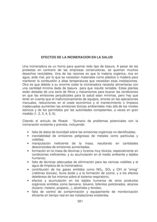 EFECTOS DE LA INCINERACION EN LA SALUD
Una incineradora es un horno para quemar todo tipo de basura. A pesar de las
protestas en contrario de las empresas constructoras, se queman muchos
desechos reciclables. Una de las razones es que la materia orgánica, rica en
agua, arde mal, por lo que se necesitan materiales como plástico o madera para
mantener la combustión a altas temperaturas que necesitan esas instalaciones.
Otra es que debido a su enorme coste la incineradora necesita alimentarse con
una cantidad mínima dada de basura para que resulte rentable. Estas plantas
están dotadas de una serie de filtros y mecanismos para buscar las condiciones
en que las emisiones perjudiciales para la salud sean mínimas, pero hay que
tener en cuenta que el malfuncionamiento de equipos, errores en las operaciones
manuales, reducciones en el coste económico y el mantenimiento o limpieza
inadecuadas aumentan las emisiones tóxicas ambientales más allá de los niveles
teóricos y de los permitidos por las autoridades competentes, a veces en gran
medida (1, 2, 3, 4, 5, 6).
Citando el artículo de Rowat: “Sumario de problemas potenciales con la
incineración existente y prevista, incluyendo:
•
•
•
•
•
•
•
•

falta de datos de toxicidad sobre las emisiones orgánicas no identificadas;
inevitabilidad de emisiones peligrosas de metales como partículas y
volátiles;
manipulación ineficiente de la masa, resultando en cantidades
desconocidas de emisiones aumentadas;
formación en la masa de dioxinas y furanos muy tóxicos, especialmente en
condiciones ineficientes, y su acumulación en el medio ambiente y tejidos
humanos;
falta de técnicas adecuadas de eliminación para las cenizas volátiles y el
agua de limpieza de la incineradora;
contribución de los gases emitidos como NO2, SO2 y ClH al “smog”
(neblinas tóxicas), lluvia ácida y a la formación de ozono, y a los efectos
deletéreos de los mismos sobre el sistema respiratorio;
efectos y acumulación en los tejidos humanos de otros productos
orgánicos emitidos como benceno, tolueno, bifenilos policlorados, alcanos
(butano, metano, propano...), alcoholes y fenoles;
falta de control de contaminación y equipamiento de monitorización
eficiente en tiempo real en las instalaciones existentes.
561

 