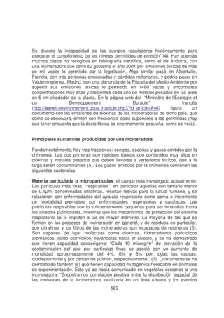 Se discute la incapacidad de los cuerpos reguladores históricamente para
asegurar el cumplimiento de los niveles permitidos de emisión” (4). Hay además
muchos casos no recogidos en bibliografía científica, como el de Andorra, con
una incineradora que cerró su gobierno el año 2001 por emisiones tóxicas de más
de mil veces lo permitido por la legislación. Algo similar pasó en Albertville,
Francia, con tres personas encausadas y pérdidas millonarias, y podría pasar en
Valdemingómez, Madrid, con una denuncia de la Fiscalía del Medio Ambiente por
superar sus emisiones tóxicas lo permitido en 1480 veces y encontrarse
concentraciones muy altas y crecientes cada año de metales pesados en las aves
en 5 km alrededor de la planta. En la página web del “Ministère de l’Ecologie et
du
Developpement
Durable”
francés
(http://www1.environnement.gouv.fr/article.php3?id_article=846)
figura
un
documento con las emisiones de dioxinas de las incineradoras de dicho país, que
como se observará, emiten con frecuencia dosis superiores a las permitidas (hay
que tener encuenta que la dosis tóxica es enormemente pequeña, como se verá).
Principales sustancias producidas por una incineradora
Fundamentalmente, hay tres fracciones: cenizas, escorias y gases emitidos por la
chimenea. Las dos primeras son residuos tóxicos con contenidos muy altos en
dioxinas y metales pesados que deben llevarse a vertederos tóxicos, que a la
larga serán contaminantes (5). Los gases emitidos por la chimenea contienen las
siguientes sustancias:
Materia particulada o micropartículas: el campo más investigado actualmente.
Las partículas más finas, “respirables”, en particular aquellas con tamaño menor
de 0.1µm, denominadas ultrafinas, resultan lesivas para la salud humana, y se
relacionan con enfermedades del aparato respiratorio como asma e incremento
de mortalidad prematura por enfermedades respiratorias y cardíacas. Las
partículas respirables son lo suficientemente pequeñas para ser inhaladas hasta
los alveolos pulmonares, mientras que los mecanismos de protección del sistema
respiratorio se lo impiden a las de mayor diámetro. La mayoría de las que se
forman en los procesos de incineración en general, y de residuos en particular,
son ultrafinas y los filtros de las incineradoras son incapaces de retenerlas (5).
Son capaces de ligar moléculas como dioxinas, hidrocarburos policíclicos
aromáticos, ácido clorhídrico, llevándolas hasta el alveolo, y se ha demostrado
que tienen capacidad cancerígena: “Cada 10 microg/m3 de elevación de la
contaminación del aire por partículas finas se asoció con un aumento de
mortalidad aproximadamente del 4%, 6% y 8% por todas las causas,
cardiopulmonar y por cáncer de pulmón, respectivamente”. (7). Últimamente se ha
demostrado también (8) que tienen capacidad mutagénica heredable en animales
de experimentación. Esto ya se había comunicado en vegetales cercanos a una
incineradora: “Encontramos correlación positiva entre la distribución espacial de
las emisiones de la incineradora localizada en un área urbana y los eventos
562

 