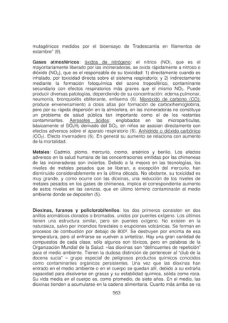 mutagénicos medidos por el bioensayo de Tradescantia en filamentos de
estambre” (9).
Gases atmosféricos: óxidos de nitrógeno: el nítrico (NO), que es el
mayoritariamente liberado por las incineradoras, se oxida rápidamente a nitroso o
dióxido (NO2), que es el responsable de su toxicidad: 1) directamente cuando es
inhalado, por toxicidad directa sobre el sistema respiratorio; y 2) indirectamente
mediante la formación fotoquímica del ozono troposférico, contaminante
secundario con efectos respiratorios más graves que el mismo NO2. Puede
producir diversas patologías, dependiendo de su concentración: edema pulmonar,
neumonía, bronquiolitis obliterante, enfisema (6). Monóxido de carbono (CO):
produce envenenamiento a dosis altas por formación de carboxihemoglobina,
pero por su rápida dispersión en la atmósfera, en las incineradoras no constituye
un problema de salud pública tan importante como el de los restantes
contaminantes. Aerosoles ácidos: englobados en las micropartículas,
básicamente el SO4H2 derivado del SO2, en niños se asocian directamente con
efectos adversos sobre el aparato respiratorio (6). Anhídrido o dióxido carbónico
(CO2). Efecto invernadero (6). En general su aumento se relaciona con aumento
de la mortalidad.
Metales: Cadmio, plomo, mercurio, cromo, arsénico y berilio. Los efectos
adversos en la salud humana de las concentraciones emitidas por las chimeneas
de las incineradoras son inciertos. Debido a la mejora en las tecnologías, los
niveles de metales pesados que se liberan, a excepción del mercurio, han
disminuido considerablemente en la última década. No obstante, su toxicidad es
muy grande, y como ocurre con las dioxinas, una reducción de los niveles de
metales pesados en los gases de chimenea, implica el correspondiente aumento
de estos niveles en las cenizas, que en último término contaminarán el medio
ambiente donde se depositen (5).
Dioxinas, furanos y policlorobifenilos: los dos primeros consisten en dos
anillos aromáticos clorados o bromados, unidos por puentes oxígeno. Los últimos
tienen una estructura similar, pero sin puentes oxígeno. No existen en la
naturaleza, salvo por incendios forestales o erupciones volcánicas. Se forman en
procesos de combustión por debajo de 800º. Se destruyen por encima de esa
temperatura, pero al enfriarse se vuelven a sintetizar. Hay una gran cantidad de
compuestos de cada clase, sólo algunos son tóxicos, pero en palabras de la
Organización Mundial de la Salud: «las dioxinas son “delincuentes de repetición”
para el medio ambiente. Tienen la dudosa distinción de pertenecer al “club de la
docena sucia” – grupo especial de peligrosos productos químicos conocidos
como contaminantes orgánicos persistentes. Una vez que las dioxinas han
entrado en el medio ambiente o en el cuerpo se quedan allí, debido a su extraña
capacidad para disolverse en grasas y su estabilidad química, sólida como roca.
Su vida media en el cuerpo es, como promedio, de siete años. En el medio, las
dioxinas tienden a acumularse en la cadena alimentaria. Cuanto más arriba se va
563

 