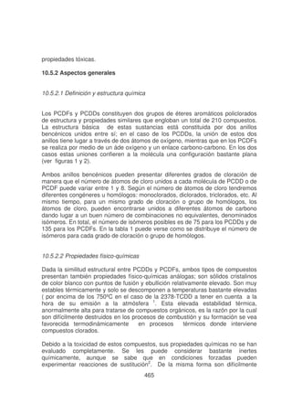 propiedades tóxicas.
10.5.2 Aspectos generales
10.5.2.1 Definición y estructura química
Los PCDFs y PCDDs constituyen dos grupos de éteres aromáticos policlorados
de estructura y propiedades similares que engloban un total de 210 compuestos.
La estructura básica de estas sustancias está constituida por dos anillos
bencénicos unidos entre sí; en el caso de los PCDDs, la unión de estos dos
anillos tiene lugar a través de dos átomos de oxígeno, mientras que en los PCDFs
se realiza por medio de un áde oxígeno y un enlace carbono-carbono. En los dos
casos estas uniones confieren a la molécula una configuración bastante plana
(ver figuras 1 y 2).
Ambos anillos bencénicos pueden presentar diferentes grados de cloración de
manera que el número de átomos de cloro unidos a cada molécula de PCDD o de
PCDF puede variar entre 1 y 8. Según el número de átomos de cloro tendremos
diferentes congéneres u homólogos: monoclorados, diclorados, triclorados, etc. Al
mismo tiempo, para un mismo grado de cloración o grupo de homólogos, los
átomos de cloro, pueden encontrarse unidos a diferentes átomos de carbono
dando lugar a un buen número de combinaciones no equivalentes, denominados
isómeros. En total, el número de isómeros posibles es de 75 para los PCDDs y de
135 para los PCDFs. En la tabla 1 puede verse como se distribuye el número de
isómeros para cada grado de cloración o grupo de homólogos.
10.5.2.2 Propiedades físico-químicas
Dada la similitud estructural entre PCDDs y PCDFs, ambos tipos de compuestos
presentan también propiedades físico-químicas análogas; son sólidos cristalinos
de color blanco con puntos de fusión y ebullición relativamente elevado. Son muy
estables térmicamente y solo se descomponen a temperaturas bastante elevadas
( por encima de los 750ºC en el caso de la 2378-TCDD a tener en cuenta a la
hora de su emisión a la atmósfera 1. Esta elevada estabilidad térmica,
anormalmente alta para tratarse de compuestos orgánicos, es la razón por la cual
son difícilmente destruidos en los procesos de combustión y su formación se vea
favorecida termodinámicamente
en procesos
térmicos donde interviene
compuestos clorados.
Debido a la toxicidad de estos compuestos, sus propiedades químicas no se han
evaluado completamente. Se les puede considerar bastante inertes
químicamente, aunque se sabe que en condiciones forzadas pueden
experimentar reacciones de sustitución2. De la misma forma son difícilmente
465

 