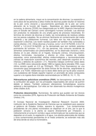 en la cadena alimentaria, mayor es la concentración de dioxinas. La exposición a
corto plazo de las personas a altos niveles de dioxinas puede resultar en lesiones
de la piel, como cloracné y oscurecimiento parcheado de la piel, así como
alteración de la función del hígado... Basándose en datos epidemiológicos
humanos, la dioxina (TCDD) fue categorizada por la IARC (Agencia Internacional
para el Estudio del Cáncer) como carcinógeno humano conocido. Las dioxinas
son productos no deseados de una amplia gama de procesos industriales. En
términos de emisión de dioxinas al medio, las incineradoras de residuos sólidos
son los peores culpables. No se eliminan fácilmente sin contaminación del medio
ambiente y las poblaciones humanas. Los fetos son los más sensibles a la
exposición a dioxinas. Los recién nacidos pueden ser también más vulnerables a
ciertos efectos».(10) «Otras dioxinas y furanos, como 1,2,3,7,8-PeCDD, 2,3,4,7,8PeCDF y 1,2,3,4,6,7,8-HpCDD, se ha demostrado que son también potentes
promotores de tumores» (11). «En las personas, tras consumo accidental de
alimentos contaminados con policlorobifenilos, se ha observado cloracné y otros
efectos en la piel, efectos en el hígado, bronquitis crónica, inmunosupresión,
efectos hormonales, neuropatías y efectos en niños nacidos de madres
expuestas, como prematuridad, efectos endocrinológicos y neuroconductuales
(retraso de maduración autonómica del neonato, peor desarrollo cognitivo en la
infancia) y defectos de audición» (11). Recientes trabajos confirman estos datos
(12). La OMS viene reduciendo desde 1990 la ingesta diaria tolerable (TDI), cuya
última revisión quedó en 2,3 pg TEQ/kg/d). TEQ (Toxic Equivalency) es una
convención para homogeneizar las dosis tóxicas de las dioxinas, asignándose la
unidad a la TCDD. Obsérvese que la dosis debe darse por kg de peso corporal.
Los ciudadanos del Estado español ingieren un promedio de estos compuestos
superior a la ingesta diaria tolerable recomendada por la OMS (6, 10, 11, 13).
Hidrocarburos policíclicos aromáticos (PAH): los benzopirenos, productos de
la combustión del papel, son los principales responsables del cáncer de pulmón
debido al tabaco. También producen alteraciones hematológicas (anemia
aplásica) y dermatológicas. Con ellos se han observado los efectos mutagénicos
antes citados (6,8).
Productos desconocidos. Numerosos. Se estima que pueden ser tan tóxicos
como los conocidos (EPA, Agencia de Protección del Medio Ambiente de Estados
Unidos) (14).
El Consejo Nacional de Investigación (National Research Council) 2000,
institución de la Academia Nacional de Ciencias que se estableció para asesorar
al gobierno de Estados Unidos, asevera lo siguiente: “Los contaminantes
procedentes de una planta incineradora se dispersan en el aire, por lo que la
población cercana a la planta se expone directamente por inhalación, o
indirectamente al consumir comida o agua contaminada por las sustancias que se
depositan en el suelo, la vegetación y el agua. Los efectos potenciales de metales
y otros contaminantes persistentes en el medio ambiente, se extienden más allá
del área donde se sitúa la incineradora.
564

 