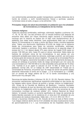 Los contaminantes persistentes pueden transportarse a grandes distancias de la
fuente de emisión, y sufrir transformaciones físicas y químicas, pasando
numerosas veces al suelo, al agua o a los alimentos.” (15).
Principales riesgos de salud documentados en población que vive alrededor
de incineradoras y/o trabajadores de las mismas
Tumores malignos:
Todos los cánceres combinados, estómago, colorrectal, hepático y pulmonar (16,
17, 18, 19, 20, 40). Los dos primeros son un estudio británico que después de
encontrar esos datos con mayor frecuencia según cercanía a incineradoras,
concluye que la mayoría se explica por el bajo nivel socioeconómico de la
población que rodea estas industrias, cosa sorprendente dado que el estudio
abarca 70 incineradoras a lo largo y ancho del Reino Unido y durante bastantes
años: “Había una disminución significativa (P<0.05) de riesgo con la distancia
desde las incineradoras para todos los cánceres combinados, estómago,
colorrectal, hepático y pulmonar. Entre estos cánceres en la segunda etapa, el
exceso de 0 á 1 km abarcó desde 37% para cáncer de hígado (0.95 casos en
exceso /100 000 por año), hasta 5% para el cáncer colorrectal. Había datos de
factores de confusión cerca de las incineradoras, lo que parece ser una
explicación probable para todos los cánceres, estómago y pulmón, así como para
al menos parte del exceso de cáncer hepático”. El grupo de la Universidad Rovira
i Virgili de Tarragona, claramente favorable a este tipo de tratamiento de basuras,
calcula sin embargo el aumento medio de riesgo cancerígeno por vivir cerca de
una incineradora en 7.90/100 000 en la vida (entendida como período de 70 años)
(19). Yoshida et al en Japón lo calculan en 6.9/ 10 000, el doble que en la
población normal (39). En un trabajo de 1997 desarrollado en Trieste por la
Universidad de Florencia, encuentran que “El riesgo de cáncer de pulmón estaba
altamente relacionado al centro de la ciudad... y a la incineradora (p = 0.0098),
con un exceso de riesgo relativo de 6.7 en la fuente (incineradora) y una
disminución muy abrupta“ (40).
Sarcomas de tejidos blandos y linfomas (18, 20, 21, 22, 23). Revisión italiana: “Se
encuentren asociaciones significativas exposición-enfermedad en dos tercios de
los trabajos sobre cáncer (cáncer de pulmón y laringe, linfoma no hodgkiniano)”
(20). Grupo de la Facultad de Medicina de Besançon: “nuestros resultados
abonan la hipótesis de que las dioxinas del medio ambiente aumentan el riesgo
de linfoma no hodgkiniano entre la población residente en las cercanías de una
incineradora municipal de residuos sólidos” (21). Instituto Nacional de Salud
italiano: “el estudio muestra un aumento significativo de riesgo de sarcomas de
tejidos blandos asociado con la residencia en un área de 2 km alrededor de una
incineradora de residuos industriales. Odds-ratio = 31.4 (I.C. 95% 5.6-176.1)”.
Cáncer y leucemias infantiles (18, 24). Estudio de Knox en todo el Reino Unido:
“Los riesgos relativos dentro de los 5 km alrededor de estas localizaciones fueron
de aproximadamente 2 a 1. Las incineradoras de los hospitales dieron unos
565

 