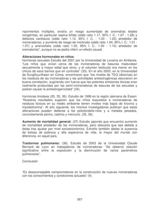 nacimientos múltiples, existía un riesgo aumentado de anomalías letales
congénitas, en particular espina bífida (odds ratio 1.17, 95% I. C.: 1.07 - 1.28) y
defectos cardíacos (odds ratio 1.12, 95% I. C. : 1.03 - 1.22) alrededor de
incineradoras, y aumento de riesgo de mortinato (odds ratio 1.04, 95% I. C.: 1.01 1.07) y anencefalia (odds ratio 1.05, 95% I. C.: 1.00 - 1.10) alrededor de
crematorios”, aunque no se podía inferir un efecto causal.
Alteraciones hormonales en niños:
hormonas sexuales Estudio del 2001 por la Universidad de Lovaina en Amberes.
“Los niños que vivían cerca de las incineradoras de basuras maduraban
sexualmente a mayor edad que otros, y el volumen testicular era menor en los
chicos de esos barrios que en controles” (33). En el año 2003, en la Universidad
de SungKyunKwan en Corea, encontraron que “los niveles de TEQ (dioxinas) en
los residuos de las incineradoras y las actividades antiestrogénicas estuvieron en
buena correlación, sugiriendo con fuerza que las potentes emisiones tóxicas eran
realmente producidas por las semi-incineradoras de basuras de las escuelas y
podían causar la antiestrogenicidad” (34).
hormonas tiroideas (20, 35, 36). Estudio de 1998 en la región alemana de Essen:
“Nuestros resultados sugieren que los niños expuestos a incineradoras de
residuos tóxicos en su medio ambiente tienen niveles más bajos de tiroxina y
triyodotironina”. Al año siguiente, los mismos investigadores publican que estas
alteraciones pueden deberse a los policlorobife-nilos y a metales pesados,
concretamente plomo, cadmio y mercurio. (35, 36).
Aumento de mortalidad general: (37) Estudio japonés que encuentra aumento
de mortalidad alrededor de las incineradoras, pero descarta que sea debida a
éstas tras ajustar por nivel socioeconómico. Extraño también dadas la ausencia
de bolsas de pobreza y alta esperanza de vida, la mayor del mundo con
diferencia, en aquel país.
Trastornos pulmonares: (38). Estudio de 2003 de la Universidad Claude
Bernard de Lyon en trabajadores de incineradoras: “Se observó relación
significativa entre la exposición y la disminución de varios parámetros
pulmonares”.
Conclusión
“Es desaconsejable comprometerse en la construcción de nuevas incineradoras
con los conocimientos y condiciones actuales” (4).

567

 