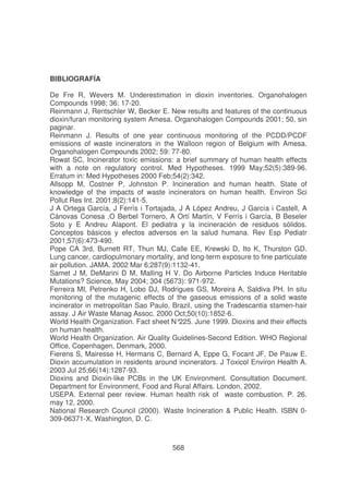 BIBLIOGRAFÍA
De Fre R, Wevers M. Underestimation in dioxin inventories. Organohalogen
Compounds 1998; 36: 17-20.
Reinmann J, Rentschler W, Becker E. New results and features of the continuous
dioxin/furan monitoring system Amesa. Organohalogen Compounds 2001; 50, sin
paginar.
Reinmann J. Results of one year continuous monitoring of the PCDD/PCDF
emissions of waste incinerators in the Walloon region of Belgium with Amesa.
Organohalogen Compounds 2002; 59: 77-80.
Rowat SC, Incinerator toxic emissions: a brief summary of human health effects
with a note on regulatory control. Med Hypotheses. 1999 May;52(5):389-96.
Erratum in: Med Hypotheses 2000 Feb;54(2):342.
Allsopp M, Costner P, Johnston P. Incineration and human health. State of
knowledge of the impacts of waste incinerators on human health. Environ Sci
Pollut Res Int. 2001;8(2):141-5.
J A Ortega García, J Ferrís i Tortajada, J A López Andreu, J García i Castell, A
Cánovas Conesa ,O Berbel Tornero, A Ortí Martín, V Ferrís i García, B Beseler
Soto y E Andreu Alapont. El pediatra y la incineración de residuos sólidos.
Conceptos básicos y efectos adversos en la salud humana. Rev Esp Pediatr
2001;57(6):473-490.
Pope CA 3rd, Burnett RT, Thun MJ, Calle EE, Krewski D, Ito K, Thurston GD.
Lung cancer, cardiopulmonary mortality, and long-term exposure to fine particulate
air pollution. JAMA. 2002 Mar 6;287(9):1132-41.
Samet J M, DeMarini D M, Malling H V. Do Airborne Particles Induce Heritable
Mutations? Science, May 2004; 304 (5673): 971-972.
Ferreira MI, Petrenko H, Lobo DJ, Rodrigues GS, Moreira A, Saldiva PH. In situ
monitoring of the mutagenic effects of the gaseous emissions of a solid waste
incinerator in metropolitan Sao Paulo, Brazil, using the Tradescantia stamen-hair
assay. J Air Waste Manag Assoc. 2000 Oct;50(10):1852-6.
World Health Organization. Fact sheet N°
225. June 1999. Dioxins and their effects
on human health.
World Health Organization. Air Quality Guidelines-Second Edition. WHO Regional
Office, Copenhagen, Denmark, 2000.
Fierens S, Mairesse H, Hermans C, Bernard A, Eppe G, Focant JF, De Pauw E.
Dioxin accumulation in residents around incinerators. J Toxicol Environ Health A.
2003 Jul 25;66(14):1287-93.
Dioxins and Dioxin-like PCBs in the UK Environment. Consultation Document.
Department for Environment, Food and Rural Affairs. London, 2002.
USEPA. External peer review. Human health risk of waste combustion. P. 26.
may 12, 2000.
National Research Council (2000). Waste Incineration & Public Health. ISBN 0309-06371-X, Washington, D. C.

568

 
