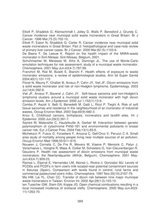 Elliott P, Shaddick G, Kleinschmidt I, Jolley D, Walls P, Beresford J, Grundy C.
Cancer incidence near municipal solid waste incinerators in Great Britain. Br J
Cancer. 1996 Mar;73 (5):702-10.
Elliott P, Eaton N, Shaddick G, Carter R. Cancer incidence near municipal solid
waste incinerators in Great Britain. Part 2: histopathological and case-note review
of primary liver cancer cases. Br J Cancer. 2000 Mar;82 (5):1103-6.
De Baere F, De Leeuw K. Report on the health impact of the MIWA-waste
incinerator in Sint-Niklaas. Sint-Niklaas, Belgium, 2001.
Schuhmacher M, Meneses M, Xifro A, Domingo JL. The use of Monte-Carlo
simulation techniques for risk assessment: study of a municipal waste incinerator.
Chemosphere. 2001 May-Jun;43(4-7):787-99.
Franchini M, Rial M, Buiatti E, Bianchi F. Health effects of exposure to waste
incinerator emissions: a review of epidemiological studies. Ann Ist Super Sanità
2004;40(1):101-115
Floret N, Mauny F, Challier B, Arveux P, Cahn JY, Viel JF. Dioxin emissions from
a solid waste incinerator and risk of non-Hodgkin lymphoma. Epidemiology. 2003
Jul;14(4):392-8.
Viel JF, Arveux P, Baverel J, Cahn JY. Soft-tissue sarcoma and non-Hodgkin'
s
lymphoma clusters around a municipal solid waste incinerator with high dioxin
emission levels. Am J Epidemiol. 2000 Jul 1;152(1):13-9.
Comba P, Ascoli V, Belli S, Benedetti M, Gatti L, Ricci P, Tieghi A. Risk of soft
tissue sarcomas and residence in the neighbourhood of an incinerator of industrial
wastes. Occup Environ Med. 2003 Sep;60(9):680-3.
Knox E. Childhood cancers, birthplaces, incinerators and landfill sites. Int J
Epidemiol. 2000 Jun;29(3):391-7.
Saintot M, Malaveille C, Hautefeuille A, Gerber M. Interaction between genetic
polymorphism of cytochrome P450-1B1 and environmental pollutants in breast
cancer risk. Eur J Cancer Prev. 2004 Feb;13(1):83-6.
Michelozzi P, Fusco D, Forastiere F, Ancona C, Dell’Orco V, Perucci C A. Small
area study of mortality among people living near multiple sources of air pollution.
Occup Environ Med 1998;55:611–615.
Nouwen J, Cornelis C, De Fre R, Wevers M, Viaene P, Mensink C, Patyn J,
Verschaeve L, Hooghe R, Maes A, Collier M, Schoeters G, Van Cleuvenbergen R,
Geuzens P. Health risk assessment of dioxin emissions from municipal waste
incinerators: the Neerlandquarter (Wilrijk, Belgium). Chemosphere. 2001 MayJun;43(4-7):909-23.
Ramos L, Eljarrat E, Hernandez LM, Alonso L, Rivera J, Gonzalez MJ. Levels of
PCDDs and PCDFs in farm cow' milk located near potential contaminant sources
s
in Asturias (Spain). Comparison with levels found in control, rural farms and
commercial pasteurized cow' milks. Chemosphere. 1997 Nov;35(10):2167-79.
s
Ma HW, Lai YL, Chan CC. Transfer of dioxin risk between nine major municipal
waste incinerators in Taiwan. Environ Int. 2002 Apr;28(1-2):103-10.
ten Tusscher GW, Stam GA, Koppe JG. Open chemical combustions resulting in a
local increased incidence of orofacial clefts. Chemosphere. 2000 May-Jun;40(911):1263-70.
569

 