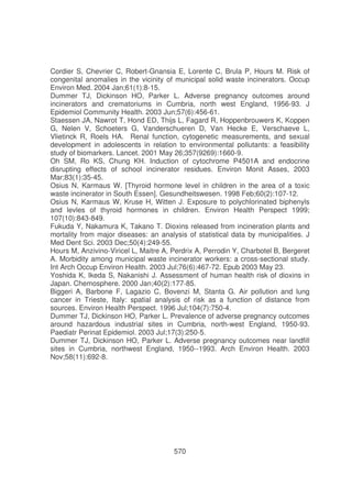 Cordier S, Chevrier C, Robert-Gnansia E, Lorente C, Brula P, Hours M. Risk of
congenital anomalies in the vicinity of municipal solid waste incinerators. Occup
Environ Med. 2004 Jan;61(1):8-15.
Dummer TJ, Dickinson HO, Parker L. Adverse pregnancy outcomes around
incinerators and crematoriums in Cumbria, north west England, 1956-93. J
Epidemiol Community Health. 2003 Jun;57(6):456-61.
Staessen JA, Nawrot T, Hond ED, Thijs L, Fagard R, Hoppenbrouwers K, Koppen
G, Nelen V, Schoeters G, Vanderschueren D, Van Hecke E, Verschaeve L,
Vlietinck R, Roels HA. Renal function, cytogenetic measurements, and sexual
development in adolescents in relation to environmental pollutants: a feasibility
study of biomarkers. Lancet. 2001 May 26;357(9269):1660-9.
Oh SM, Ro KS, Chung KH. Induction of cytochrome P4501A and endocrine
disrupting effects of school incinerator residues. Environ Monit Asses, 2003
Mar;83(1):35-45.
Osius N, Karmaus W. [Thyroid hormone level in children in the area of a toxic
waste incinerator in South Essen]. Gesundheitswesen. 1998 Feb;60(2):107-12.
Osius N, Karmaus W, Kruse H, Witten J. Exposure to polychlorinated biphenyls
and levles of thyroid hormones in children. Environ Health Perspect 1999;
107(10):843-849.
Fukuda Y, Nakamura K, Takano T. Dioxins released from incineration plants and
mortality from major diseases: an analysis of statistical data by municipalities. J
Med Dent Sci. 2003 Dec;50(4):249-55.
Hours M, Anzivino-Viricel L, Maitre A, Perdrix A, Perrodin Y, Charbotel B, Bergeret
A. Morbidity among municipal waste incinerator workers: a cross-sectional study.
Int Arch Occup Environ Health. 2003 Jul;76(6):467-72. Epub 2003 May 23.
Yoshida K, Ikeda S, Nakanishi J. Assessment of human health risk of dioxins in
Japan. Chemosphere. 2000 Jan;40(2):177-85.
Biggeri A, Barbone F, Lagazio C, Bovenzi M, Stanta G. Air pollution and lung
cancer in Trieste, Italy: spatial analysis of risk as a function of distance from
sources. Environ Health Perspect. 1996 Jul;104(7):750-4.
Dummer TJ, Dickinson HO, Parker L. Prevalence of adverse pregnancy outcomes
around hazardous industrial sites in Cumbria, north-west England, 1950-93.
Paediatr Perinat Epidemiol. 2003 Jul;17(3):250-5.
Dummer TJ, Dickinson HO, Parker L. Adverse pregnancy outcomes near landfill
sites in Cumbria, northwest England, 1950--1993. Arch Environ Health. 2003
Nov;58(11):692-8.

570

 