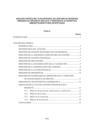 ANÁLISIS CRÍTICO DEL PLAN INTEGRAL DE GESTIÓN DE RESIDUOS
URBANOS DE GIPUZKOA 2002-2016 Y PROPUESTA ALTERNATIVA
AMBIENTALMENTE MÁS RESPETUOSA

ÍNDICE
Página
INTRODUCCIÓN................................................................................................................. 1
ANÁLISIS DEL PIGRUG
INTRODUCCIÓN..................................................................................................... 2
METODOLOGÍA DEL ANÁLISIS.......................................................................... 3
PRINCIPIO DE GESTIÓN SOSTENIBLE DE LOS RESIDUOS........................... 4
PRINCIPIO DE LA JERARQUÍA COMUNITARIA DE GESTIÓN...................... 6
PRINCIPIO DE GESTIÓN INTEGRADA............................................................... 7
PRINCIPIO DE PREVENCIÓN ............................................................................... 7
PRINCIPIO DE LA MAXIMIZACIÓN DE LA VALORACIÓN ........................... 9
PRINCIPIO DE LA MINIMIZACIÓN DEL VERTIDO.......................................... 9
PRINCIPIO DE LA AUTOSUFICIENCIA ............................................................ 10
PRINCIPIO DE PROXIMIDAD............................................................................. 10
PRINCIPIO DE SUBSIDIARIDAD ADMINISTRATIVA Y PRINCIPIO
DE TRANSPARENCIA DE PRECIOS ...................................................... 11
PRINCIPIO DE TRANSPARENCIA INFORMATIVA ........................................ 11
OBJETIVOS DE LA FUTURA GESTIÓN INTEGRADA DE11
RESIDUOS.................................................................................................. 11
12.1.

Objetivos de prevención, minimización y reutilización .................. 11

12.2.

Objetivos de reciclaje ...................................................................... 12

12.3.

Objetivos de compostaje.................................................................. 15

12.4.

Objetivo de incineración.................................................................. 19

CONCLUSIÓN ....................................................................................................... 23

575

 