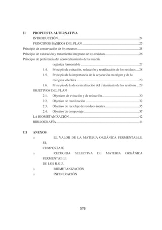 II

PROPUESTA ALTERNATIVA
INTRODUCCIÓN................................................................................................... 24
PRINCIPIOS BÁSICOS DEL PLAN ..................................................................... 25

Principio de conservación de los recursos........................................................................... 25
Principio de valoración y tratamiento integrado de los residuos......................................... 26
Principio de preferencia del aprovechamiento de la materia
orgánica fermentable ....................................................................... 27
1.4.

Principio de evitación, reducción y reutilización de los residuos.... 28

1.5.

Principio de la importancia de la separación en origen y de la
recogida selectiva ............................................................................ 29

1.6.

Principio de la descentralización del tratamiento de los residuos ... 29

OBJETIVOS DEL PLAN
2.1.

Objetivos de evitación y de reducción............................................. 30

2.2.

Objetivo de reutilización ................................................................. 32

2.3.

Objetivo de reciclaje de residuos inertes ......................................... 35

2.4.

Objetivo de compostaje ................................................................... 37

LA BIOMETANIZACIÓN ..................................................................................... 42
BIBLIOGRAFÍA ..................................................................................................... 44
III

ANEXOS
EL VALOR DE LA MATERIA ORGÁNICA FERMENTABLE.

o
EL

COMPOSTAJE
o

RECOGIDA

SELECTIVA

FERMENTABLE
DE LOS R.S.U.
o

BIOMETANIZACIÓN

o

INCINERACIÓN

576

DE

MATERIA

ORGÁNICA

 