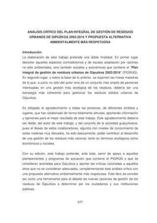 ANÁLISIS CRÍTICO DEL PLAN INTEGRAL DE GESTIÓN DE RESIDUOS
URBANOS DE GIPUZKOA 2002-2016 Y PROPUESTA ALTERNATIVA
AMBIENTALMENTE MÁS RESPETUOSA
Introducción
La elaboración de este trabajo pretende una doble finalidad. En primer lugar
desvelar aquellos aspectos contradictorios y de escasa aceptación por razones
no sólo ambientales, sino también sociales y económicas que contiene el “Plan
integral de gestión de residuos urbanos de Gipuzkoa 2002-2016" (PIGRUG).
En segundo lugar, y sobre la base de lo anterior, se exponen las líneas maestras
de lo que, a juicio no sólo del autor sino de un conjunto más amplio de personas
interesadas en una gestión más ecológica de los residuos, debería ser una
estrategia más coherente para gestionar los residuos sólidos urbanos de
Gipuzkoa.
Es obligado el agradecimiento a todas las personas, de diferentes ámbitos y
lugares, que han colaborado de forma totalmente altruista, aportando información
y opiniones para el mejor resultado de este trabajo. Este agradecimiento debería
ser doble, del autor de este trabajo, y del conjunto de la sociedad guipuzkoana,
pues el deseo de estos colaboradores, algunos con niveles de conocimiento de
estas materias muy elevados, ha sido básicamente, poder contribuir al desarrollo
de una gestión de los residuos más racional, tanto en términos ecológicos como
económicos y sociales.
Con su edición, este trabajo pretende, ante todo, servir de apoyo a aquellos
planteamientos y programas de actuación que contiene el PIGRUG y que se
consideran acertadas para Gipuzkoa y aportar las críticas razonadas a aquellos
otros que no se consideran adecuados, complementando este análisis crítico con
una propuesta alternativa ambientalmente más respetuosa. Este libro se concibe
así como una herramienta para el debate de nuevas opciones de gestión de los
residuos de Gipuzkoa a determinar por los ciudadanos y sus instituciones
públicas.

577

 